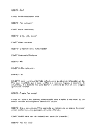 RIBEIRO - Sim?
ERNESTO - Quanto sofremos ainda!
RIBEIRO - Pois continuam?
ERNESTO - Se continuamos!
RIBEIRO - E ela... está... casada?
ERNESTO - Há oito meses.
RIBEIRO - E mostra-lhe ainda muita amizade?
ERNESTO - Amizade? Nenhuma.
RIBEIRO - Ah!
ERNESTO - Mas muito amor...
RIBEIRO - Oh!
ERNESTO - Amor veemente, entranhado, profundo... amor que só com a morte acabará um dia.
Pois essa imoralidade que a igreja santifica e a sociedade legaliza, o casamento de
conveniência, é lá bastante forte para destruir o sentimento do amor em dois corações
apaixonados e jovens?
RIBEIRO - É poeta! Está perdido!
ERNESTO - Aceite o meu conselho, Senhor Ribeiro: deixe à menina a livre escolha do seu
noivo, e pese bem as conseqüências de uma união forçada!
RIBEIRO - Ora as conseqüências! Uma recordação que naturalmente não se pode desvanecer
em seis ou oito meses... mas que depois... em vindo a filharada...
ERNESTO - Mas saiba, meu caro Senhor Ribeiro, que eu vou à casa dela...
RIBEIRO - Fale mais baixo!
 