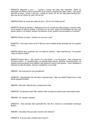 ERNESTO (Baixando a voz.) - ... quando o marido não está, bem entendido. (Gesto de
admiração de Ribeiro.) Devo parecer-lhe muito leviano contando-lhe estas coisas... mas quero
abrir-lhe os olhos... Ainda o outro dia... (Rindo-se muito). Ah! ah! ah! Não posso lembrar-me -
sem que me ria! (Rindo-se mais.) Ah! ah! ah!
RIBEIRO (Rindo-se, ainda sem saber de quê.) - Eh! eh! eh! Então que foi?
ERNESTO (Rindo-se sempre.) - Estávamos ela e eu, na sala de visitas (porque, é preciso notar,
nunca passei da sala de visitas), e dizíamos um ao outro, essas mil frivolidades de amor que
jamais variam e, no entanto, sempre nos parecem novas, quando ouvimos passos no corredor!
RIBEIRO (Rindo-se muito.) - Querem ver que era o cujo?
ERNESTO - Pois quem havia de ser? Não tive outro remédio senão esconder-me num guarda-
roupa...
RIBEIRO (Muito sério, puxando-o por um botão do casaco.) - Agora espichou-se... Um guarda-
roupa na sala de visitas?
ERNESTO (Muito sério.) - Sim, senhor. E eu lhe explico... e eu lhe explico... Eles mudaram-se
há pouco tempo... e o guarda-roupa, um guarda-roupa imenso, disforme, incomensurável, um
guarda-roupa que parece uma catedral, não coube em nenhum dos quartos... foram obrigados a
colocá-lo na sala de visitas... até que o substituam, ora ai está!
RIBEIRO - De modo que foi uma providência?
ERNESTO - Naturalmente. Se não fosse o guarda-roupa... Mas que estafa! Passei hora e meia
dentro daquela fornalha!
RIBEIRO - Bem feito. Não lhe ficou vontade de lá voltar.
ERNESTO - Ao guarda-roupa? Não, decerto. Mas na sala já eu estive duas vezes depois disso.
RIBEIRO - Ah, rapazes! rapazes!
ERNESTO - Este exemplo deve aproveitar-lhe: não dê a menina ao Comendador Domingos
Bastos...
RIBEIRO - Ora adeus! De que vale o homem sem dinheiro?
ERNESTO - E de que vale o dinheiro sem homem?
 