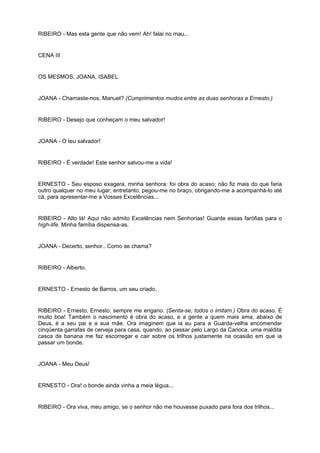 RIBEIRO - Mas esta gente que não vem! Ah! falai no mau...
CENA III
OS MESMOS, JOANA, ISABEL
JOANA - Chamaste-nos, Manuel? (Cumprimentos mudos entre as duas senhoras e Ernesto.)
RIBEIRO - Desejo que conheçam o meu salvador!
JOANA - O teu salvador!
RIBEIRO - É verdade! Este senhor salvou-me a vida!
ERNESTO - Seu esposo exagera, minha senhora: foi obra do acaso; não fiz mais do que faria
outro qualquer no meu lugar; entretanto, pegou-me no braço, obrigando-me a acompanhá-lo até
cá, para apresentar-me a Vossas Excelências...
RIBEIRO - Alto lá! Aqui não admito Excelências nem Senhorias! Guarde essas farófias para o
high-life. Minha família dispensa-as.
JOANA - Decerto, senhor.. Como se chama?
RIBEIRO - Alberto.
ERNESTO - Ernesto de Barros, um seu criado.
RIBEIRO - Ernesto, Ernesto, sempre me engano. (Senta-se; todos o imitam.) Obra do acaso. É
muito boa! Também o nascimento é obra do acaso, e a gente a quem mais ama, abaixo de
Deus, é a seu pai e a sua mãe. Ora imaginem que ia eu para a Guarda-velha encomendar
cinqüenta garrafas de cerveja para casa, quando, ao passar pelo Largo da Carioca, uma maldita
casca de banana me faz escorregar e cair sobre os trilhos justamente na ocasião em que ia
passar um bonde.
JOANA - Meu Deus!
ERNESTO - Ora! o bonde ainda vinha a meia légua...
RIBEIRO - Ora viva, meu amigo, se o senhor não me houvesse puxado para fora dos trilhos...
 