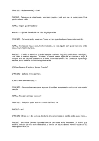 ERNESTO (Modestamente.) - Qual!
RIBEIRO - Estávamos a estas horas... você sem marido... você sem pai... e eu sem vida. Eu é
que ia mais no meio.
JOANA - Vejam que brincadeira!
RIBEIRO - Ergo-me debaixo de um coro de gargalhadas.
ERNESTO - Os homens são perversos. Todos se riem quando alguém leva um trambolhão.
JOANA - Confesso o meu pecado, Senhor Ernesto... se vejo alguém cair, quero ficar séria e não
posso. É um riso involuntário.
RIBEIRO - E então as senhoras que têm sempre a caninha n'água! (Continuando a narração.)
Mas como ia dizendo, ergo-me... ou antes, o Senhor Alberto ergue-se, eu tomo-lhe o braço, e
obrigo-o a vir até cá para apresentá-lo a vocês, dizer-lhes quem é, etc. Conto que fique amigo
da casa, e não deixe de nos visitar algumas vezes.
JOANA - Decerto. É solteiro, Senhor Ernesto?
ERNESTO - Solteiro, minha senhora.
JOANA - Mas tem família aqui?
ERNESTO - Nem aqui nem em parte alguma. A varíola o ano passado roubou-me o derradeiro
parente.
JOANA - Fica para almoçar conosco?
ERNESTO - Sinto não poder aceitar o convite de Vossa Ex...
RIBEIRO - Ah?
ERNESTO (Rindo-se.) - Da senhora. Costumo almoçar em casa do patrão, e são quase horas...
RIBEIRO - O Senhor Ernesto é guarda-livros de uma casa muito importante. (A Isabel, que
desde o principio da cena tem estado triste, a folhear um álbum.) Então, menina? você não diz
nada? parece matuta!
 