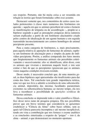 seu respeito. Portanto, não há muita coisa a ser resumida em
relação às teorias que foram formuladas sobre esse assunto.
Destacarei somente que, nos comentários de certos casos iso-
lados pertencentes à classe mais numerosa dos fenômenos em
questão – aquela em que os animais percebem tal como o homem
as manifestações de telepatia ou de assombração –, propõe-se a
hipótese segundo a qual as percepções psíquicas dessa natureza
seriam explicadas a partir de um fenômeno alucinatório criado
pelos centros de idealização de um agente humano e em seguida
transmitido inconscientemente aos centros homólogos do animal
percipiente presente.
Para a outra categoria de fenômenos, e, mais precisamente,
para aquela relativa às aparições de fantasmas de animais, supõe-
se um fenômeno de alucinação puro e simples da parte do indi-
víduo percipiente. Porém, a análise comparada dos fatos mostra
que freqüentemente os fantasmas animais são percebidos coleti-
vamente e sucessivamente: eles se identificam, além disso, com
os animais que viveram e morreram naquele local; e isto sem
contar o fato de que os percipientes ignoravam que os animais
vistos naquelas condições tivessem existido.
Desse modo, é necessário concluir que, de uma maneira ge-
ral, as duas hipóteses aqui apresentadas são insuficientes para dar
conta dos fatos. Tal conclusão tem grande importância teórica,
uma vez que nos leva a admitir a existência de uma subconsciên-
cia animal, depositária das mesmas faculdades paranormais
existentes na subconsciência humana; ao mesmo tempo, ela nos
leva a reconhecer a possibilidade de aparições verídicas de
fantasmas animais.
Dessa conclusão se depreende todo o valor científico e filosó-
fico desse novo ramo de pesquisa psíquica. Ela nos possibilita
prever que em breve teremos que considerá-la se quisermos
estabelecer a “Ciência da Alma” sobre bases sólidas, sem as
quais tal Ciência pareceria incompleta e até mesmo inexplicável,
tendo em vista a contribuição que nos fornece o exame analítico
e as conclusões sintetizadas a respeito da “psique” – isto é, da
alma – animal, o que demonstrarei no momento oportuno.
 