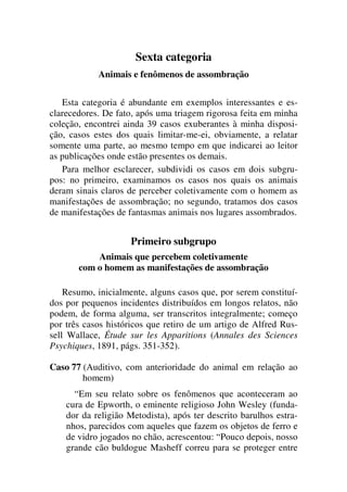 Sexta categoria
Animais e fenômenos de assombração
Esta categoria é abundante em exemplos interessantes e es-
clarecedores. De fato, após uma triagem rigorosa feita em minha
coleção, encontrei ainda 39 casos exuberantes à minha disposi-
ção, casos estes dos quais limitar-me-ei, obviamente, a relatar
somente uma parte, ao mesmo tempo em que indicarei ao leitor
as publicações onde estão presentes os demais.
Para melhor esclarecer, subdividi os casos em dois subgru-
pos: no primeiro, examinamos os casos nos quais os animais
deram sinais claros de perceber coletivamente com o homem as
manifestações de assombração; no segundo, tratamos dos casos
de manifestações de fantasmas animais nos lugares assombrados.
Primeiro subgrupo
Animais que percebem coletivamente
com o homem as manifestações de assombração
Resumo, inicialmente, alguns casos que, por serem constituí-
dos por pequenos incidentes distribuídos em longos relatos, não
podem, de forma alguma, ser transcritos integralmente; começo
por três casos históricos que retiro de um artigo de Alfred Rus-
sell Wallace, Étude sur les Apparitions (Annales des Sciences
Psychiques, 1891, págs. 351-352).
Caso 77 (Auditivo, com anterioridade do animal em relação ao
homem)
“Em seu relato sobre os fenômenos que aconteceram ao
cura de Epworth, o eminente religioso John Wesley (funda-
dor da religião Metodista), após ter descrito barulhos estra-
nhos, parecidos com aqueles que fazem os objetos de ferro e
de vidro jogados no chão, acrescentou: “Pouco depois, nosso
grande cão buldogue Masheff correu para se proteger entre
 
