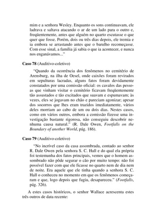 mim e a senhora Wesley. Enquanto os sons continuavam, ele
ladrava e saltava atacando o ar de um lado para o outro e,
freqüentemente, antes que alguém no quarto escutasse o que
quer que fosse. Porém, dois ou três dias depois, ele tremia e
ia embora se arrastando antes que o barulho recomeçasse.
Com esse sinal, a família já sabia o que ia acontecer, e nunca
nos enganávamos...”
Caso 78 (Auditivo-coletivo)
“Quando da ocorrência dos fenômenos no cemitério de
Arensburg, na ilha de Oesel, onde caixões foram revirados
em sepulturas lacradas, alguns fatos foram devidamente
constatados por uma comissão oficial: os cavalos das pesso-
as que vinham visitar o cemitério ficavam freqüentemente
tão assustados e tão excitados que suavam e espumavam; às
vezes, eles se jogavam no chão e pareciam agonizar; apesar
dos socorros que lhes eram trazidos imediatamente, vários
deles morriam ao cabo de um ou dois dias. Nestes casos,
como em vários outros, embora a comissão fizesse uma in-
vestigação bastante rigorosa, não conseguiu descobrir ne-
nhuma causa natural.” (R. Dale Owen, Footfalls on the
Boundary of another World, pág. 186).
Caso 79 (Auditivo-coletivo)
“No incrível caso da casa assombrada, contado ao senhor
R. Dale Owen pela senhora S. C. Hall e do qual ela própria
foi testemunha dos fatos principais, vemos que o homem as-
sombrado não pôde segurar o cão por muito tempo: não foi
possível fazer com que ele ficasse no quarto nem de dia nem
de noite. Era aquele que ele tinha quando a senhora S. C.
Hall o conheceu no momento em que os fenômenos começa-
ram e que, logo depois que fugiu, desapareceu.” (Footfalls,
pág. 326).
A estes casos históricos, o senhor Wallace acrescenta estes
três outros de data recente:
 