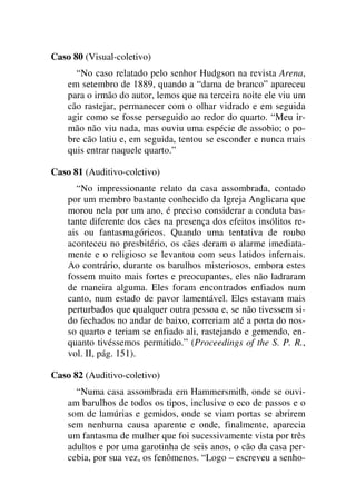 Caso 80 (Visual-coletivo)
“No caso relatado pelo senhor Hudgson na revista Arena,
em setembro de 1889, quando a “dama de branco” apareceu
para o irmão do autor, lemos que na terceira noite ele viu um
cão rastejar, permanecer com o olhar vidrado e em seguida
agir como se fosse perseguido ao redor do quarto. “Meu ir-
mão não viu nada, mas ouviu uma espécie de assobio; o po-
bre cão latiu e, em seguida, tentou se esconder e nunca mais
quis entrar naquele quarto.”
Caso 81 (Auditivo-coletivo)
“No impressionante relato da casa assombrada, contado
por um membro bastante conhecido da Igreja Anglicana que
morou nela por um ano, é preciso considerar a conduta bas-
tante diferente dos cães na presença dos efeitos insólitos re-
ais ou fantasmagóricos. Quando uma tentativa de roubo
aconteceu no presbitério, os cães deram o alarme imediata-
mente e o religioso se levantou com seus latidos infernais.
Ao contrário, durante os barulhos misteriosos, embora estes
fossem muito mais fortes e preocupantes, eles não ladraram
de maneira alguma. Eles foram encontrados enfiados num
canto, num estado de pavor lamentável. Eles estavam mais
perturbados que qualquer outra pessoa e, se não tivessem si-
do fechados no andar de baixo, correriam até a porta do nos-
so quarto e teriam se enfiado ali, rastejando e gemendo, en-
quanto tivéssemos permitido.” (Proceedings of the S. P. R.,
vol. II, pág. 151).
Caso 82 (Auditivo-coletivo)
“Numa casa assombrada em Hammersmith, onde se ouvi-
am barulhos de todos os tipos, inclusive o eco de passos e o
som de lamúrias e gemidos, onde se viam portas se abrirem
sem nenhuma causa aparente e onde, finalmente, aparecia
um fantasma de mulher que foi sucessivamente vista por três
adultos e por uma garotinha de seis anos, o cão da casa per-
cebia, por sua vez, os fenômenos. “Logo – escreveu a senho-
 