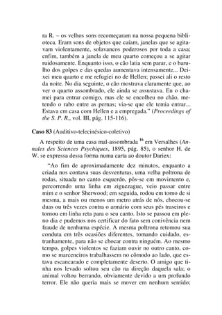 ra R. – os velhos sons recomeçaram na nossa pequena bibli-
oteca. Eram sons de objetos que caíam, janelas que se agita-
vam violentamente, solavancos poderosos por toda a casa;
enfim, também a janela de meu quarto começou a se agitar
ruidosamente. Enquanto isso, o cão latia sem parar, e o baru-
lho dos golpes e das quedas aumentava intensamente... Dei-
xei meu quarto e me refugiei no de Hellen; passei ali o resto
da noite. No dia seguinte, o cão mostrava claramente que, ao
ver o quarto assombrado, ele ainda se assustava. Eu o cha-
mei para entrar comigo, mas ele se encolheu no chão, me-
tendo o rabo entre as pernas; via-se que ele temia entrar...
Estava em casa com Hellen e a empregada.” (Proceedings of
the S. P. R., vol. III, pág. 115-116).
Caso 83 (Auditivo-telecinésico-coletivo)
A respeito de uma casa mal-assombrada 16
em Versalhes (An-
nales des Sciences Psychiques, 1895, pág. 85), o senhor H. de
W. se expressa dessa forma numa carta ao doutor Dariex:
“Ao fim de aproximadamente dez minutos, enquanto a
criada nos contava suas desventuras, uma velha poltrona de
rodas, situada no canto esquerdo, pôs-se em movimento e,
percorrendo uma linha em ziguezague, veio passar entre
mim e o senhor Sherwood; em seguida, rodou em torno de si
mesma, a mais ou menos um metro atrás de nós, chocou-se
duas ou três vezes contra o armário com seus pés traseiros e
tornou em linha reta para o seu canto. Isto se passou em ple-
no dia e pudemos nos certificar do fato sem conivência nem
fraude de nenhuma espécie. A mesma poltrona retomou sua
conduta em três ocasiões diferentes, tomando cuidado, es-
tranhamente, para não se chocar contra ninguém. Ao mesmo
tempo, golpes violentos se faziam ouvir no outro canto, co-
mo se marceneiros trabalhassem no cômodo ao lado, que es-
tava escancarado e completamente deserto. O amigo que ti-
nha nos levado soltou seu cão na direção daquela sala; o
animal voltou berrando, obviamente devido a um profundo
terror. Ele não queria mais se mover em nenhum sentido;
 
