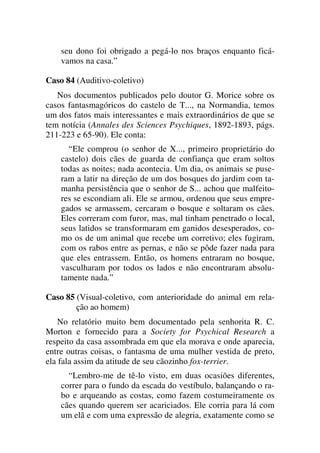 seu dono foi obrigado a pegá-lo nos braços enquanto ficá-
vamos na casa.”
Caso 84 (Auditivo-coletivo)
Nos documentos publicados pelo doutor G. Morice sobre os
casos fantasmagóricos do castelo de T..., na Normandia, temos
um dos fatos mais interessantes e mais extraordinários de que se
tem notícia (Annales des Sciences Psychiques, 1892-1893, págs.
211-223 e 65-90). Ele conta:
“Ele comprou (o senhor de X..., primeiro proprietário do
castelo) dois cães de guarda de confiança que eram soltos
todas as noites; nada acontecia. Um dia, os animais se puse-
ram a latir na direção de um dos bosques do jardim com ta-
manha persistência que o senhor de S... achou que malfeito-
res se escondiam ali. Ele se armou, ordenou que seus empre-
gados se armassem, cercaram o bosque e soltaram os cães.
Eles correram com furor, mas, mal tinham penetrado o local,
seus latidos se transformaram em ganidos desesperados, co-
mo os de um animal que recebe um corretivo; eles fugiram,
com os rabos entre as pernas, e não se pôde fazer nada para
que eles entrassem. Então, os homens entraram no bosque,
vasculharam por todos os lados e não encontraram absolu-
tamente nada.”
Caso 85 (Visual-coletivo, com anterioridade do animal em rela-
ção ao homem)
No relatório muito bem documentado pela senhorita R. C.
Morton e fornecido para a Society for Psychical Research a
respeito da casa assombrada em que ela morava e onde aparecia,
entre outras coisas, o fantasma de uma mulher vestida de preto,
ela fala assim da atitude de seu cãozinho fox-terrier.
“Lembro-me de tê-lo visto, em duas ocasiões diferentes,
correr para o fundo da escada do vestíbulo, balançando o ra-
bo e arqueando as costas, como fazem costumeiramente os
cães quando querem ser acariciados. Ele corria para lá com
um elã e com uma expressão de alegria, exatamente como se
 