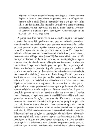 alguém estivesse naquele lugar; mas logo o vimos escapar
depressa, com o rabo entre as pernas, indo se refugiar tre-
mendo sob o sofá. Nossa impressão era a de que ele tinha
visto um fantasma. Sua maneira de agir era completamente
característica; tal impressão era muito mais forte do que pos-
sa parecer em uma simples descrição.” (Proceedings of the
S. P. R., vol. VIII, pág. 323).
A partir dos dois primeiros casos relatados aqui, assim como
a partir do caso 80, podemos ver que os animais percebem
manifestações metapsíquicas que passam desapercebidas pelas
pessoas presentes; prerrogativa animal cujo exemplo já vimos no
caso 53 e cujos comentários já evocamos no caso 56. Um pouco
adiante, relataremos um outro fato extraordinário que aconteceu
com a senhora d’Espérance (caso 95). No comentário do caso 56,
em que se tratava, se bem me lembro, de manifestações experi-
mentais com início de materialização do fantasma, notávamos
que o fato de que os animais parecem perceber a presença do
fantasma, inclusive quando ninguém presente percebe, podia se
explicar supondo que os olhos de certos animais seriam sensíveis
aos raios ultravioleta (como uma chapa fotográfica) e que, con-
seqüentemente, eles conseguiam discernir com os olhos corpo-
rais aquilo que era invisível aos olhos humanos. No entanto, esta
hipótese – correta em algumas circunstâncias – não parece
aplicável aos casos que examinamos agora, pois estes são fenô-
menos subjetivos e não objetivos. Nestas condições, é preciso
concluir que os animais se mostram efetivamente mais dotados
que o homem, no que concerne à sensibilidade subliminal, para
perceber as manifestações paranormais. Os casos em que os
animais se mostram refratários às produções psíquicas percebi-
das pelo homem são realmente raros, enquanto que os homens
refratários a estas mesmas manifestações constituem a grande
maioria. É difícil conhecer a causa da superioridade da suscetibi-
lidade animal em relação às percepções da atividade subconsci-
ente ou espiritual; mas como esta prerrogativa parece existir em
condições análogas nas populações selvagens, em que a faculda-
de telepática e telestésica são bastante freqüentes, seria preciso
deduzir que a causa consiste nas mentalidades ainda virgens
 