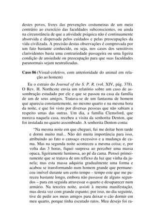 destes povos, livres das prevenções costumeiras de um meio
contrário ao exercício das faculdades subconscientes, ou ainda
na circunstância de que a atividade psíquica não é continuamente
absorvida e dispersada pelos cuidados e pelas preocupações da
vida civilizada. A precisão destas observações é comprovada por
um fato bastante conhecido, ou seja, nos casos dos sensitivos
clarividentes basta uma contrariedade passageira ou uma ligeira
condição de ansiedade ou preocupação para que suas faculdades
paranormais sejam neutralizadas.
Caso 86 (Visual-coletivo, com anterioridade do animal em rela-
ção ao homem)
Eu o extraio do Journal of the S. P. R. (vol. XIV, pág. 378).
O Rev. H. Northcote envia um relatório sobre um caso de as-
sombração estudado por ele e que se passou na casa da família
de um de seus amigos. Tratava-se de um fantasma de homem
que aparecia constantemente, no mesmo quarto e na mesma hora
da noite, e que foi visto por diversas pessoas que não sabiam a
respeito umas das outras. Um dia, a família Clemsford, que
morava naquela casa, recebeu a visita da senhorita Denton, que
foi instalada no quarto assombrado. A senhorita Denton conta:
“Na mesma noite em que cheguei, fui me deitar bem tarde
e dormi muito mal... Não dei muita importância para isso,
atribuindo ao fato o cansaço excessivo e a mudança de ca-
ma. Mas na segunda noite aconteceu a mesma coisa; e, por
volta das 3 horas, fiquei surpresa ao perceber uma massa
opaca, ligeiramente luminosa, ao pé da cama. Pensei primei-
ramente que se tratava de um reflexo da luz que vinha da ja-
nela; mas esta massa adquiriu gradualmente uma forma e
acabou se transformando num homem grande que permane-
ceu imóvel durante um certo tempo – tempo este que me pa-
receu bastante longo, embora não passasse de alguns segun-
dos – para em seguida atravessar o quarto e desaparecer num
armário. Na terceira noite, assisti à mesma manifestação,
mas desta vez com grande espanto; por isso, no dia seguinte,
tive de pedir aos meus amigos para deixar o cão dormir em
meu quarto, porque tinha escutado ratos. Meu desejo foi ra-
 