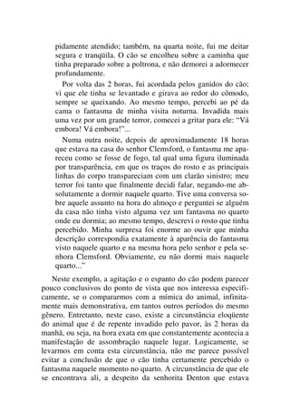 pidamente atendido; também, na quarta noite, fui me deitar
segura e tranqüila. O cão se encolheu sobre a caminha que
tinha preparado sobre a poltrona, e não demorei a adormecer
profundamente.
Por volta das 2 horas, fui acordada pelos ganidos do cão;
vi que ele tinha se levantado e girava ao redor do cômodo,
sempre se queixando. Ao mesmo tempo, percebi ao pé da
cama o fantasma de minha visita noturna. Invadida mais
uma vez por um grande terror, comecei a gritar para ele: “Vá
embora! Vá embora!”...
Numa outra noite, depois de aproximadamente 18 horas
que estava na casa do senhor Clemsford, o fantasma me apa-
receu como se fosse de fogo, tal qual uma figura iluminada
por transparência, em que os traços do rosto e as principais
linhas do corpo transpareciam com um clarão sinistro; meu
terror foi tanto que finalmente decidi falar, negando-me ab-
solutamente a dormir naquele quarto. Tive uma conversa so-
bre aquele assunto na hora do almoço e perguntei se alguém
da casa não tinha visto alguma vez um fantasma no quarto
onde eu dormia; ao mesmo tempo, descrevi o rosto que tinha
percebido. Minha surpresa foi enorme ao ouvir que minha
descrição correspondia exatamente à aparência do fantasma
visto naquele quarto e na mesma hora pelo senhor e pela se-
nhora Clemsford. Obviamente, eu não dormi mais naquele
quarto...”
Neste exemplo, a agitação e o espanto do cão podem parecer
pouco conclusivos do ponto de vista que nos interessa especifi-
camente, se o compararmos com a mímica do animal, infinita-
mente mais demonstrativa, em tantos outros períodos do mesmo
gênero. Entretanto, neste caso, existe a circunstância eloqüente
do animal que é de repente invadido pelo pavor, às 2 horas da
manhã, ou seja, na hora exata em que constantemente acontecia a
manifestação de assombração naquele lugar. Logicamente, se
levarmos em conta esta circunstância, não me parece possível
evitar a conclusão de que o cão tinha certamente percebido o
fantasma naquele momento no quarto. A circunstância de que ele
se encontrava ali, a despeito da senhorita Denton que estava
 