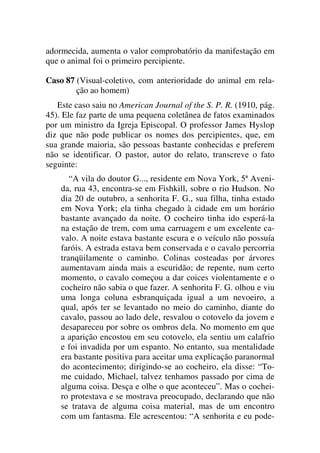 adormecida, aumenta o valor comprobatório da manifestação em
que o animal foi o primeiro percipiente.
Caso 87 (Visual-coletivo, com anterioridade do animal em rela-
ção ao homem)
Este caso saiu no American Journal of the S. P. R. (1910, pág.
45). Ele faz parte de uma pequena coletânea de fatos examinados
por um ministro da Igreja Episcopal. O professor James Hyslop
diz que não pode publicar os nomes dos percipientes, que, em
sua grande maioria, são pessoas bastante conhecidas e preferem
não se identificar. O pastor, autor do relato, transcreve o fato
seguinte:
“A vila do doutor G..., residente em Nova York, 5ª Aveni-
da, rua 43, encontra-se em Fishkill, sobre o rio Hudson. No
dia 20 de outubro, a senhorita F. G., sua filha, tinha estado
em Nova York; ela tinha chegado à cidade em um horário
bastante avançado da noite. O cocheiro tinha ido esperá-la
na estação de trem, com uma carruagem e um excelente ca-
valo. A noite estava bastante escura e o veículo não possuía
faróis. A estrada estava bem conservada e o cavalo percorria
tranqüilamente o caminho. Colinas costeadas por árvores
aumentavam ainda mais a escuridão; de repente, num certo
momento, o cavalo começou a dar coices violentamente e o
cocheiro não sabia o que fazer. A senhorita F. G. olhou e viu
uma longa coluna esbranquiçada igual a um nevoeiro, a
qual, após ter se levantado no meio do caminho, diante do
cavalo, passou ao lado dele, resvalou o cotovelo da jovem e
desapareceu por sobre os ombros dela. No momento em que
a aparição encostou em seu cotovelo, ela sentiu um calafrio
e foi invadida por um espanto. No entanto, sua mentalidade
era bastante positiva para aceitar uma explicação paranormal
do acontecimento; dirigindo-se ao cocheiro, ela disse: “To-
me cuidado, Michael, talvez tenhamos passado por cima de
alguma coisa. Desça e olhe o que aconteceu”. Mas o cochei-
ro protestava e se mostrava preocupado, declarando que não
se tratava de alguma coisa material, mas de um encontro
com um fantasma. Ele acrescentou: “A senhorita e eu pode-
 