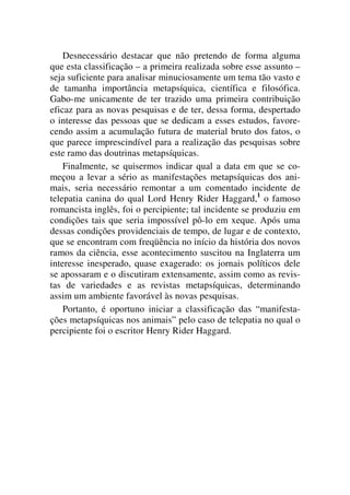 Desnecessário destacar que não pretendo de forma alguma
que esta classificação – a primeira realizada sobre esse assunto –
seja suficiente para analisar minuciosamente um tema tão vasto e
de tamanha importância metapsíquica, científica e filosófica.
Gabo-me unicamente de ter trazido uma primeira contribuição
eficaz para as novas pesquisas e de ter, dessa forma, despertado
o interesse das pessoas que se dedicam a esses estudos, favore-
cendo assim a acumulação futura de material bruto dos fatos, o
que parece imprescindível para a realização das pesquisas sobre
este ramo das doutrinas metapsíquicas.
Finalmente, se quisermos indicar qual a data em que se co-
meçou a levar a sério as manifestações metapsíquicas dos ani-
mais, seria necessário remontar a um comentado incidente de
telepatia canina do qual Lord Henry Rider Haggard,1
o famoso
romancista inglês, foi o percipiente; tal incidente se produziu em
condições tais que seria impossível pô-lo em xeque. Após uma
dessas condições providenciais de tempo, de lugar e de contexto,
que se encontram com freqüência no início da história dos novos
ramos da ciência, esse acontecimento suscitou na Inglaterra um
interesse inesperado, quase exagerado: os jornais políticos dele
se apossaram e o discutiram extensamente, assim como as revis-
tas de variedades e as revistas metapsíquicas, determinando
assim um ambiente favorável às novas pesquisas.
Portanto, é oportuno iniciar a classificação das “manifesta-
ções metapsíquicas nos animais” pelo caso de telepatia no qual o
percipiente foi o escritor Henry Rider Haggard.
 