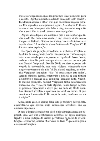 mos estar enganados, mas não podemos dizer o mesmo para
o cavalo. O pobre animal está dando coices de tanto medo!”.
Ele decidiu descer e olhar, mas não encontrou nada na estra-
da. Em seguida, eles seguiram viagem. A senhorita F. G. or-
denou ao cocheiro para não falar a ninguém sobre o que ti-
nha acontecido, temendo assustar os empregados.
Alguns dias depois, ela contou o fato a um senhor que ti-
nha vindo lhe fazer uma visita, e que morava desde muito
tempo em Fishkill. O homem escutou com ávido interesse e
depois disse: “A senhorita viu o fantasma de Verplanck”. E
lhe deu estas explicações:
Na época da geração precedente, a senhorita Verplanck,
herdeira de uma grande família dinamarquesa residente aqui,
estava encantada por um jovem advogado de Nova York,
embora a família preferisse que ela se casasse com seu pri-
mo, Samuel Verplanck. No dia 20 de outubro, o jovem ad-
vogado ia encontrá-la, mas uma violenta tempestade caiu
naquele momento e ele não foi. Na manhã seguinte, a senho-
rita Verplanck anunciou: “Ele foi assassinado esta noite”.
Alguns minutos depois, receberam a notícia de que tinham
descoberto o cadáver dele, com uma facada no peito. Naque-
le mesmo momento, Samuel Verplanck tinha desaparecido;
nunca mais foi visto em parte alguma. Pouco tempo depois,
as pessoas começaram a dizer que, na noite de 20 de outu-
bro, Samuel Verplanck apareceu no local do crime. O que
aconteceu à senhorita F. G., naquela noite, confirmaria esta
tradição.”
Ainda neste caso, o animal teria sido o primeiro percipiente,
circunstância que mostra quão admiráveis sensitivos são os
animais superiores.
O caso é impressionante por si só e não apresenta nada de es-
pecial, uma vez que conhecemos centenas de casos análogos
ligados a uma tradição de crimes perpetrado no local da assom-
bração – conforme já tinha observado no livro 17
que consagrei a
estas manifestações.
 