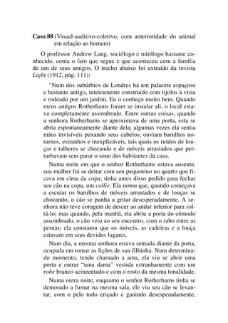 Caso 88 (Visual-auditivo-coletivo, com anterioridade do animal
em relação ao homem)
O professor Andrew Lang, sociólogo e mitólogo bastante co-
nhecido, conta o fato que segue e que aconteceu com a família
de um de seus amigos. O trecho abaixo foi extraído da revista
Light (1912, pág. 111):
“Num dos subúrbios de Londres há um palacete espaçoso
e bastante antigo, inteiramente construído com tijolos à vista
e rodeado por um jardim. Eu o conheço muito bem. Quando
meus amigos Rotherhams foram se instalar ali, o local esta-
va completamente assombrado. Entre outras coisas, quando
a senhora Rotherhams se aproximava de uma porta, esta se
abria espontaneamente diante dela; algumas vezes ela sentia
mãos invisíveis puxando seus cabelos; ouviam barulhos no-
turnos, estranhos e inexplicáveis, tais quais os ruídos de lou-
ças e talheres se chocando e de móveis arrastados que per-
turbavam sem parar o sono dos habitantes da casa.
Numa noite em que o senhor Rotherhams estava ausente,
sua mulher foi se deitar com seu pequenino no quarto que fi-
cava em cima da copa; tinha antes disso pedido para fechar
seu cão na copa, um collie. Ela notou que, quando começava
a escutar os barulhos de móveis arrastados e de louças se
chocando, o cão se punha a gritar desesperadamente. A se-
nhora não teve coragem de descer ao andar inferior para sol-
tá-lo; mas quando, pela manhã, ela abriu a porta do cômodo
assombrado, o cão veio ao seu encontro, com o rabo entre as
pernas; ela constatou que os móveis, as cadeiras e a louça
estavam em seus devidos lugares.
Num dia, a mesma senhora estava sentada diante da porta,
ocupada em tomar as lições de sua filhinha. Num determina-
do momento, tendo chamado a ama, ela viu se abrir uma
porta e entrar “uma dama” vestida estranhamente com um
robe branco acinzentado e com o rosto da mesma tonalidade.
Numa outra noite, enquanto o senhor Rotherhams tinha se
demorado a fumar na mesma sala, ele viu seu cão se levan-
tar, com o pelo todo eriçado e ganindo desesperadamente,
 