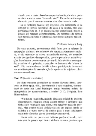 virado para a porta. Ao olhar naquela direção, ele viu a porta
se abrir e entrar uma “dama de azul”. Ele se levantou rapi-
damente para ir ao seu encontro, mas não viu mais nada.
Se o fantasma tivesse um objetivo, era certamente o de
obrigar os novos ocupantes da casa a se mudar, mas eles
permaneceram ali e as manifestações diminuíram pouco a
pouco até pararem completamente. Os membros da família
são pessoas lúcidas e vigorosas; são nossos amigos mais ín-
timos.”
Professor Andrew Lang
No caso exposto, encontramos dois fatos que se referem às
percepções animais: no primeiro, de natureza puramente auditi-
va, o cão trancado na saleta assombrada mostra, de antemão,
através dos ganidos desesperados, que ele percebe as manifesta-
ções barulhentas que os outros ouvem do lado de fora; no segun-
do, o animal é o primeiro a perceber o fantasma da “dama de
azul”. Não resta nenhuma dúvida sobre a participação do animal
nas manifestações de assombração às quais estão sujeitos coleti-
vamente seus donos.
Caso 89 (Auditivo-coletivo)
No livro bastante conhecido do doutor Edward Binns, Ana-
tomy of Sleep (pág. 479), encontramos o fato seguinte, comuni-
cado ao autor por Lord Stenhope, amigo bastante íntimo do
protagonista do acontecimento, o senhor G. D. Steiguer. Este
último relata:
“Na minha juventude, quando ainda era oficial do exército
dinamarquês, ocupava desde algum tempo o aposento que
tinha sido reservado para mim, sem perceber nada de anor-
mal. Meu quarto estava dividido assim: um espaço servia de
salinha e o outro servia de quarto para o meu subalterno;
eram três cômodos que se comunicavam entre si.
Numa noite em que estava deitado, porém acordado, ouvi
um som de passos que iam e vinham no meu quarto e que
 