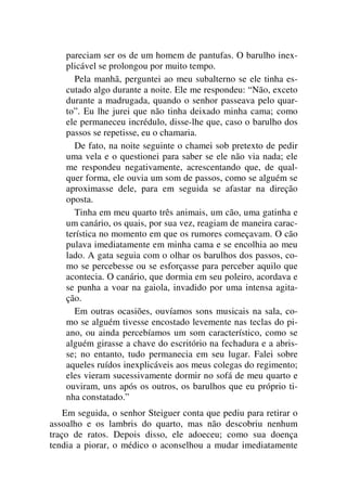 pareciam ser os de um homem de pantufas. O barulho inex-
plicável se prolongou por muito tempo.
Pela manhã, perguntei ao meu subalterno se ele tinha es-
cutado algo durante a noite. Ele me respondeu: “Não, exceto
durante a madrugada, quando o senhor passeava pelo quar-
to”. Eu lhe jurei que não tinha deixado minha cama; como
ele permaneceu incrédulo, disse-lhe que, caso o barulho dos
passos se repetisse, eu o chamaria.
De fato, na noite seguinte o chamei sob pretexto de pedir
uma vela e o questionei para saber se ele não via nada; ele
me respondeu negativamente, acrescentando que, de qual-
quer forma, ele ouvia um som de passos, como se alguém se
aproximasse dele, para em seguida se afastar na direção
oposta.
Tinha em meu quarto três animais, um cão, uma gatinha e
um canário, os quais, por sua vez, reagiam de maneira carac-
terística no momento em que os rumores começavam. O cão
pulava imediatamente em minha cama e se encolhia ao meu
lado. A gata seguia com o olhar os barulhos dos passos, co-
mo se percebesse ou se esforçasse para perceber aquilo que
acontecia. O canário, que dormia em seu poleiro, acordava e
se punha a voar na gaiola, invadido por uma intensa agita-
ção.
Em outras ocasiões, ouvíamos sons musicais na sala, co-
mo se alguém tivesse encostado levemente nas teclas do pi-
ano, ou ainda percebíamos um som característico, como se
alguém girasse a chave do escritório na fechadura e a abris-
se; no entanto, tudo permanecia em seu lugar. Falei sobre
aqueles ruídos inexplicáveis aos meus colegas do regimento;
eles vieram sucessivamente dormir no sofá de meu quarto e
ouviram, uns após os outros, os barulhos que eu próprio ti-
nha constatado.”
Em seguida, o senhor Steiguer conta que pediu para retirar o
assoalho e os lambris do quarto, mas não descobriu nenhum
traço de ratos. Depois disso, ele adoeceu; como sua doença
tendia a piorar, o médico o aconselhou a mudar imediatamente
 