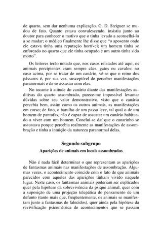 de quarto, sem dar nenhuma explicação. G. D. Steiguer se mu-
dou de fato. Quanto estava convalescendo, insistiu junto ao
doutor para conhecer o motivo que o tinha levado a aconselhá-lo
a se mudar; o médico finalmente lhe disse que “o aposento onde
ele estava tinha uma reputação horrível; um homem tinha se
enforcado no quarto que ele tinha ocupado e um outro tinha sido
morto”.
Os leitores terão notado que, nos casos relatados até aqui, os
animais percipientes eram sempre cães, gatos ou cavalos; no
caso acima, por se tratar de um canário, vê-se que o reino dos
pássaros é, por sua vez, susceptível de perceber manifestações
paranormais e de se assustar com elas.
No tocante à atitude do canário diante das manifestações au-
ditivas do quarto assombrado, parece-me impossível levantar
dúvidas sobre seu valor demonstrativo, visto que o canário
percebia bem, assim como os outros animais, as manifestações
em curso; de fato, o barulho de um passo leve, tal qual o de um
homem de pantufas, não é capaz de assustar um canário habitua-
do a viver com um homem. Conclui-se daí que o canarinho se
assustava porque percebia realmente as manifestações de assom-
bração e tinha a intuição da natureza paranormal delas.
Segundo subgrupo
Aparições de animais em locais assombrados
Não é nada fácil determinar o que representam as aparições
de fantasmas animais nas manifestações de assombração. Algu-
mas vezes, o acontecimento coincide com o fato de que animais
parecidos com aqueles das aparições tinham vivido naquele
lugar. Neste caso, os fantasmas animais poderiam ser explicados
quer pela hipótese da sobrevivência da psique animal, quer com
a suposição de uma projeção telepática do pensamento de um
defunto (tanto mais que, freqüentemente, os animais se manifes-
tam junto a fantasmas de falecidos), quer ainda pela hipótese da
revivificação psicométrica de acontecimentos que se passam
 