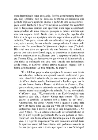 num determinado lugar anos a fio. Porém, com bastante freqüên-
cia, não somente não se constata nenhuma coincidência que
permita explicar a aparição animal a partir de uma destas suposi-
ções, como também é possível inclusive descartar por completo
que os fantasmas animais que aparecem num lugar assombrado
correspondam de uma maneira qualquer a outros animais que
viveram naquele local. Neste caso, a explicação popular dos
fatos é a de que as aparições animais representam espíritos de
defuntos,18
os quais, tendo sido acusados de erros graves, adqui-
rem, após a morte, formas animais correspondentes à natureza de
seus erros. Em meu livro Dei fenomeni d’Infestazione (Capítulo
III), citei um caso de aparição de um fantasma de animal; a
pessoa que conta esse fato diz que, ao questionar os camponeses
sobre o assunto, estes explicaram que “o responsável pelos fatos
era Tommy King, um farmacêutico que vivera ali há um século e
que tinha se enforcado em uma casa situada nas redondezas;
desde então, o Espírito infeliz errava naqueles lugares sob a
forma de um animal”. A esse respeito, eu escrevi:
“É o folclore popular das aparições de animais nos locais
assombrados; embora esta seja nitidamente tradicional e gra-
tuita, não é fácil substituí-la por outra menos gratuita e mais
científica. Assim sendo, limitar-me-ei a lembrar que, no li-
vro do doutor Justinus Kerner, A Vidente de Prevorst, lê-se
que a vidente, em seu estado de sonambulismo, explicava da
mesma maneira as aparições de animais. Assim, no capítulo
VI (Caso 4, pág. 177), em relação a um Espírito inferior que
aparecia para ela, o doutor Kerner transcreveu: “No meu
quarto, a aparição se repetiu sob a forma de um urso”.
Adormecida, ela disse: “Agora vejo o quanto a alma dele
deve ser negra, uma vez que ele vem sob formas muito as-
sustadoras: mas é preciso que eu o veja novamente...”. No
Caso 5 (pág. 190), a vidente em estado de sonambulismo se
dirige a um Espírito perguntando-lhe se ele poderia se mani-
festar sob uma forma diferente daquela que ele tinha quando
vivo, e o Espírito respondeu: “Se vivi como um animal, teria
de aparecer como tal. No entanto, não podemos assumir as
formas que queremos e temos que aparecer a vocês tal qual
 