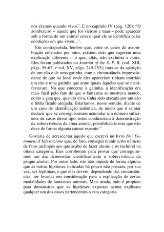 nós éramos quando vivos”. E no capítulo IV (pág. 120): “O
zombeteiro – aquele que foi vicioso e mau – pode aparecer
sob a forma de um animal com o qual ele se identifica pelas
condições em que viveu...”.
Em contrapartida, lembro que, entre os casos de assom-
bração coletados por mim, existem dois que sugerem uma
explicação diferente – o que, aliás, não excluiria a outra.
Eles foram publicados no Journal of the S. P. R. (vol. XIII,
págs. 58-62, e vol. XV, págs. 249-252); trata-se da aparição
de um cão e de uma gatinha, com a circunstância impressio-
nante de que no local onde eles apareciam tinham morrido
um cão e uma gatinha que eram iguais àqueles que se mani-
festavam. No que concerne à gatinha, a identificação era
mais fácil pelo fato de que o fantasma se mostrava manco,
como a gata que, quando viva, tinha sido atacada por um cão
e tinha ficado aleijada. Estaríamos, nesse sentido, diante de
um caso de identificação autêntica, de modo que é salutar
deduzir que se conseguíssemos acumular um número sufici-
ente de casos desse tipo, estes conduziriam à demonstração
da sobrevivência da alma animal, possibilidade esta que não
deve de forma alguma causar espanto.”
Gostaria de acrescentar àquilo que escrevi no livro Dei Fe-
nomeni d’Infestazione que, de fato, consegui reunir certo número
de fatos análogos aos que acabo de fazer alusão e os incluirei na
oitava categoria. Eles corroboram para provar que conseguire-
mos um dia demonstrar cientificamente a sobrevivência da
psique animal. Por outro lado, isto não impede de forma alguma
que as outras hipóteses indicadas há pouco não possam, por sua
vez, ser legítimas, e que elas devem, dependendo das circunstân-
cias, ser levadas em consideração para a explicação de certas
modalidades de fantasmas animais. Mais ainda, tudo é propício
para demonstrar que as hipóteses expostas acima explicam
qualquer um dos casos pertencentes a esta categoria.
 