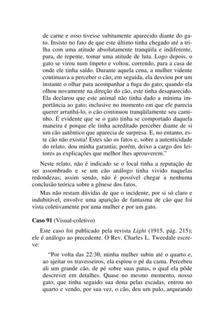 de carne e osso tivesse subitamente aparecido diante do ga-
to. Insisto no fato de que este último tinha chegado até a tri-
lha com uma atitude absolutamente tranqüila e indiferente,
para, de repente, tomar uma atitude de luta. Logo depois, o
gato se virou num ímpeto e voltou, correndo, para a casa de
onde ele tinha saído. Durante aquela cena, a mulher vidente
continuava a perceber o cão; em seguida, ela desviou por um
instante o olhar para acompanhar a fuga do gato; quando ela
olhou novamente na direção do cão, este tinha desaparecido.
Ela declarou que este animal não tinha dado a mínima im-
portância ao gato; inclusive no momento em que ele parecia
querer arranhá-lo, o cão continuou tranqüilamente seu cami-
nho. É evidente que se o gato tinha se comportado daquela
maneira é porque ele tinha acreditado perceber diante de si
um cão autêntico que aparecia de surpresa. E, no entanto, es-
te cão não existia! Estes são os fatos e, sobre a autenticidade
do relato, dou minha garantia; porém, deixo a cargo dos lei-
tores as explicações que melhor lhes aprouverem.”
Neste relato, não é indicado se o local tinha a reputação de
ser assombrado e se um cão análogo tinha vivido naquelas
redondezas; assim sendo, não é possível chegar a nenhuma
conclusão teórica sobre a gênese dos fatos.
Mas não restam dúvidas de que o incidente, por si só claro e
indubitável, envolve uma aparição de fantasma de cão que foi
vista coletivamente por uma mulher e por um gato.
Caso 91 (Visual-coletivo)
Este caso foi publicado pela revista Light (1915, pág. 215);
ele é análogo ao precedente. O Rev. Charles L. Tweedale escre-
ve:
“Por volta das 22:30, minha mulher subiu até o quarto e,
ao ajeitar os travesseiros, ela espiou o pé da cama. Percebeu
ali um grande cão, de pé sobre suas patas, o qual ela pôde
descrever em detalhes. Quase no mesmo momento, nosso
gato, que tinha seguido sua dona pelas escadas, entrou no
quarto e vendo, por sua vez, o cão, deu um pulo, arqueando
 