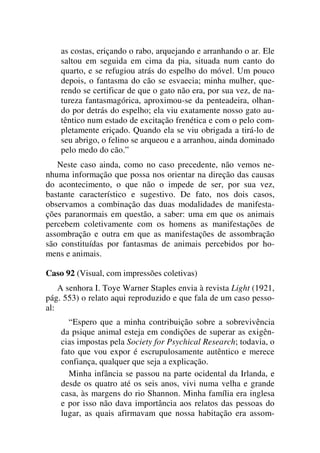 as costas, eriçando o rabo, arquejando e arranhando o ar. Ele
saltou em seguida em cima da pia, situada num canto do
quarto, e se refugiou atrás do espelho do móvel. Um pouco
depois, o fantasma do cão se esvaecia; minha mulher, que-
rendo se certificar de que o gato não era, por sua vez, de na-
tureza fantasmagórica, aproximou-se da penteadeira, olhan-
do por detrás do espelho; ela viu exatamente nosso gato au-
têntico num estado de excitação frenética e com o pelo com-
pletamente eriçado. Quando ela se viu obrigada a tirá-lo de
seu abrigo, o felino se arqueou e a arranhou, ainda dominado
pelo medo do cão.”
Neste caso ainda, como no caso precedente, não vemos ne-
nhuma informação que possa nos orientar na direção das causas
do acontecimento, o que não o impede de ser, por sua vez,
bastante característico e sugestivo. De fato, nos dois casos,
observamos a combinação das duas modalidades de manifesta-
ções paranormais em questão, a saber: uma em que os animais
percebem coletivamente com os homens as manifestações de
assombração e outra em que as manifestações de assombração
são constituídas por fantasmas de animais percebidos por ho-
mens e animais.
Caso 92 (Visual, com impressões coletivas)
A senhora I. Toye Warner Staples envia à revista Light (1921,
pág. 553) o relato aqui reproduzido e que fala de um caso pesso-
al:
“Espero que a minha contribuição sobre a sobrevivência
da psique animal esteja em condições de superar as exigên-
cias impostas pela Society for Psychical Research; todavia, o
fato que vou expor é escrupulosamente autêntico e merece
confiança, qualquer que seja a explicação.
Minha infância se passou na parte ocidental da Irlanda, e
desde os quatro até os seis anos, vivi numa velha e grande
casa, às margens do rio Shannon. Minha família era inglesa
e por isso não dava importância aos relatos das pessoas do
lugar, as quais afirmavam que nossa habitação era assom-
 
