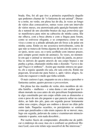 brada. Ora, foi ali que tive a primeira experiência daquilo
que podemos chamar de “o fantasma de um animal”. Duran-
te a noite, no verão, em plena luz do dia, às vezes ao longo
de vários dias consecutivos, outras vezes com um intervalo
de vários meses, era aterrorizada pela aparição bastante níti-
da e natural de um cãozinho branco da raça pomerânia que
se manifestava para mim na cabeceira de minha cama. Ele
me olhava, com a boca aberta e com a língua para foram,
como se estivesse ofegante, e se comportava como se me
visse e como se a atitude adotada por ele fosse a de pular em
minha cama. Então eu me assustava terrivelmente, certa de
que não se tratava de forma alguma de um cão de carne e os-
so (pois, neste caso, eu o teria acolhido com imenso prazer,
pois sempre gostei muito de animais). Às vezes, no momen-
to em que o animal se mostrava ao lado da janela, eu perce-
bia os móveis do quarto através de seu corpo branco e me
punha a gritar, chamando minha mãe e dizendo: “Leve-o da-
qui! Faça-o ir embora!”. Assim que mamãe entrava no quar-
to, ele a seguia: quando ela saía, ele saía com ela. Então me
pegavam, levavam-me para baixo e, após vários afagos, fa-
ziam-me esquecer o medo que tinha sentido.
O mais curioso é que, enquanto eu era a única a perceber o
fantasma canino, quatro pessoas o pressentiam.
Em plena luz das manhãs de verão, dois membros de mi-
nha família – mulheres – e uma dama e um senhor que ti-
nham morado na casa antes de nós percebiam freqüentemen-
te algo constituído por um corpo sólido com as dimensões e
com o peso de um cão pequeno e que parecia saltar na cama
deles, ao lado dos pés, para em seguida passar lentamente
sobre seus corpos, chegar aos ombros e descer no chão pelo
outro lado. Naquelas ocasiões, os percipientes se sentiam
como que paralisados e não eram capazes de se mover; mas,
logo em seguida, pulavam da cama e examinavam minucio-
samente o quarto, sem nada descobrir...
Por razões fáceis de compreender, abstenho-me de publi-
car o endereço da casa; mas eu o confiarei ao professor Ho-
race Leaf, caso este relato seja suscetível de lhe interessar.”
 