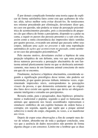 É por demais complicado formular uma teoria capaz de expli-
car de forma satisfatória fatos como este que acabamos de rela-
tar; aliás, talvez melhor seria evitar discuti-los. Se tentássemos
nos orientar procedendo por eliminação, deveríamos dizer que,
no caso em questão, não poderia se tratar de percepção psicomé-
trica de acontecimentos passados, pois a circunstância do peque-
no cão que olhava de frente a percipiente, dispondo-se a pular na
cama, a seguir os passos das pessoas presentes e a sair com elas,
assim como a outra circunstância das impressões táteis sentidas
por quatro pessoas, evocando um animal que passaria sobre seus
corpos, indicam uma ação no presente e não uma reprodução
automática de ações que aconteceram no passado, como aconte-
ce no caso das percepções psicométricas.19
Pelo mesmo motivo, deveríamos excluir a hipótese de uma
projeção telepática de um defunto, uma vez que uma projeção
dessa natureza provocaria a percepção alucinatória de um fan-
tasma animal plasticamente inerte ou que se deslocaria automati-
camente, mas nunca de um fantasma animal consciente do meio
em que ele se encontra.
Finalmente, inclusive a hipótese alucinatória, considerada se-
gundo a significação psicológica desse termo, não poderia ser
sustentada, já que quatro pessoas tinham, inúmeras vezes, expe-
rimentado impressões táteis, correspondentes às percepções
visuais da pessoa, o que demonstra certamente que na origem
dos fatos deve existir um agente único que devia ser obrigatori-
amente inteligente e estranho aos percipientes.
Restaria então, para o pesquisador, duas hipóteses: primeira-
mente a tradicional e popular, segundo a qual os fantasmas de
animais que aparecem nos locais assombrados representam o
simulacro simbólico de um espírito humano de ordem baixa e
corrupta; em seguida, aquela que supõe que a psique animal
sobrevive à morte do corpo, chegando, às vezes, a se manifestar
aos vivos.
Depois de expor estas observações a fim de cumprir meu de-
ver de relator, abstenho-me de toda e qualquer conclusão, uma
vez que a ausência de dados necessários não permite de forma
alguma chegar a um consenso. Limito-me a lembrar que as duas
 