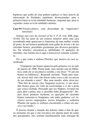hipóteses que acabo de citar podem explicar os fatos através da
intervenção de Entidades espirituais desencarnadas: para a
primeira tratar-se-ia de entidades humanas, enquanto que, para as
segundas, tratar-se-ia de entidades animais.
Caso 93 (Visual-coletivo, com diversidade de “impressões”
sensoriais)
Extraio este caso do Journal of the S. P. R. (vol. XIII, págs.
52-64). Ele faz parte de um extenso relatório sobre uma casa
assombrada onde apareciam os fantasmas de uma mulher vestida
de preto, de um homem pendurado num galho de árvore e de um
cãozinho branco, percebidos geralmente por diversos percipien-
tes. No relatório, encontram-se sublinhadas 14 aparições do
cãozinho, mas limitar-me-ei aqui a transcrever somente a primei-
ra.
Eis o que conta a senhora Fletcher, que morava na casa as-
sombrada:
“O pequeno cão branco apareceu pela primeira vez no mês
de janeiro de 1900. Numa tarde, meu marido saiu da biblio-
teca, onde ele se encontrava sozinho, e me disse: “Vi um cão
branco na biblioteca”. Respondi sorrindo: “Nada mais natu-
ral, nossos dois cães não fazem outra coisa a não ser passar
de um cômodo a outro”. Mas meu marido, sério, disse-me:
“Não falo de nossos cães. Enquanto escrevia, vi um cãozi-
nho branco girar em volta da escrivaninha e ir até a porta
que estava fechada. Pensando que era Nippers, levantei-me
para abrir a porta, mas o cãozinho tinha desaparecido”. De-
pois desse primeiro incidente, as aparições do cãozinho
branco tornaram-se freqüentes; nós todos pudemos ver, in-
clusive nossos empregados, nossos hóspedes, a senhorita
Plumtre (de quem os senhores encontrarão o relato em ane-
xo) e seu irmão.”
É preciso chamar a atenção dos leitores sobre o fato de que,
no momento em que o cão resvalava em alguma parte do corpo
dos percipientes, eles sentiam imediatamente uma sensação de
 