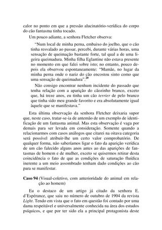 calor no ponto em que a pressão alucinatório-verídica do corpo
do cão fantasma tinha tocado.
Um pouco adiante, a senhora Fletcher observa:
“Num local de minha perna, embaixo do joelho, que o cão
tinha resvalado ao passar, percebi, durante várias horas, uma
sensação de queimação bastante forte, tal qual a de uma li-
geira queimadura. Minha filha Eglantine não estava presente
no momento em que falei sobre isto; no entanto, pouco de-
pois ela observou espontaneamente: “Mamãe, no lugar da
minha perna onde o nariz do cão encostou sinto como que
uma sensação de queimadura”.20
Não consigo encontrar nenhum incidente do passado que
tenha relação com a aparição do cãozinho branco, exceto
que, há treze anos, eu tinha um cão terrier de pelo branco
que tinha sido meu grande favorito e era absolutamente igual
àquele que se manifestava.”
Esta última observação da senhora Fletcher deixaria supor
que, neste caso, tratar-se-ia de antemão de um exemplo de identi-
ficação de um fantasma animal. Mas esta observação é vaga por
demais para ser levada em consideração. Somente quando a
relacionarmos com casos análogos que citarei na oitava categoria
será possível atribuir-lhe um certo valor comprobatório. De
qualquer forma, não saberíamos ligar o fato da aparição verídica
de um cão falecido alguns anos antes ao das aparições de fan-
tasmas de homem e de mulher, exceto se quisermos retirar desta
coincidência o fato de que as condições de saturação fluídica
inerente a um meio assombrado tenham dado condições ao cão
para se manifestar.
Caso 94 (Visual-coletivo, com anterioridade do animal em rela-
ção ao homem)
Eu o destaco de um artigo já citado da senhora E.
d’Espérance, que saiu no número de outubro de 1904 da revista
Light. Tendo em vista que o fato em questão foi contado por uma
dama respeitável e universalmente conhecida na área dos estudos
psíquicos, e que por ter sido ela a principal protagonista deste
 