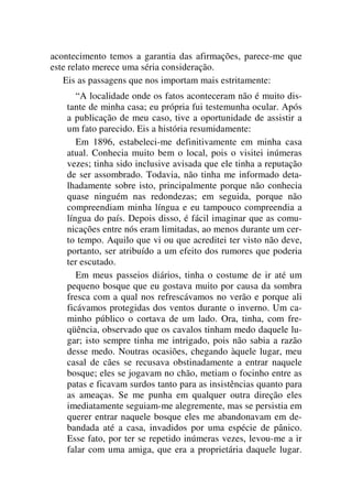 acontecimento temos a garantia das afirmações, parece-me que
este relato merece uma séria consideração.
Eis as passagens que nos importam mais estritamente:
“A localidade onde os fatos aconteceram não é muito dis-
tante de minha casa; eu própria fui testemunha ocular. Após
a publicação de meu caso, tive a oportunidade de assistir a
um fato parecido. Eis a história resumidamente:
Em 1896, estabeleci-me definitivamente em minha casa
atual. Conhecia muito bem o local, pois o visitei inúmeras
vezes; tinha sido inclusive avisada que ele tinha a reputação
de ser assombrado. Todavia, não tinha me informado deta-
lhadamente sobre isto, principalmente porque não conhecia
quase ninguém nas redondezas; em seguida, porque não
compreendiam minha língua e eu tampouco compreendia a
língua do país. Depois disso, é fácil imaginar que as comu-
nicações entre nós eram limitadas, ao menos durante um cer-
to tempo. Aquilo que vi ou que acreditei ter visto não deve,
portanto, ser atribuído a um efeito dos rumores que poderia
ter escutado.
Em meus passeios diários, tinha o costume de ir até um
pequeno bosque que eu gostava muito por causa da sombra
fresca com a qual nos refrescávamos no verão e porque ali
ficávamos protegidas dos ventos durante o inverno. Um ca-
minho público o cortava de um lado. Ora, tinha, com fre-
qüência, observado que os cavalos tinham medo daquele lu-
gar; isto sempre tinha me intrigado, pois não sabia a razão
desse medo. Noutras ocasiões, chegando àquele lugar, meu
casal de cães se recusava obstinadamente a entrar naquele
bosque; eles se jogavam no chão, metiam o focinho entre as
patas e ficavam surdos tanto para as insistências quanto para
as ameaças. Se me punha em qualquer outra direção eles
imediatamente seguiam-me alegremente, mas se persistia em
querer entrar naquele bosque eles me abandonavam em de-
bandada até a casa, invadidos por uma espécie de pânico.
Esse fato, por ter se repetido inúmeras vezes, levou-me a ir
falar com uma amiga, que era a proprietária daquele lugar.
 