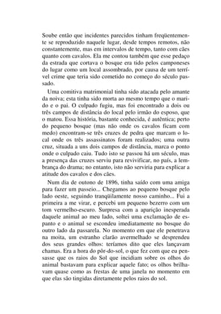 Soube então que incidentes parecidos tinham freqüentemen-
te se reproduzido naquele lugar, desde tempos remotos, não
constantemente, mas em intervalos de tempo, tanto com cães
quanto com cavalos. Ela me contou também que esse pedaço
da estrada que cortava o bosque era tido pelos camponeses
do lugar como um local assombrado, por causa de um terrí-
vel crime que teria sido cometido no começo do século pas-
sado.
Uma comitiva matrimonial tinha sido atacada pelo amante
da noiva; esta tinha sido morta ao mesmo tempo que o mari-
do e o pai. O culpado fugiu, mas foi encontrado a dois ou
três campos de distância do local pelo irmão do esposo, que
o matou. Essa história, bastante conhecida, é autêntica; perto
do pequeno bosque (mas não onde os cavalos ficam com
medo) encontram-se três cruzes de pedra que marcam o lo-
cal onde os três assassinatos foram realizados; uma outra
cruz, situada a uns dois campos de distância, marca o ponto
onde o culpado caiu. Tudo isto se passou há um século, mas
a presença das cruzes serviu para revivificar, no país, a lem-
brança do drama; no entanto, isto não serviria para explicar a
atitude dos cavalos e dos cães.
Num dia de outono de 1896, tinha saído com uma amiga
para fazer um passeio... Chegamos ao pequeno bosque pelo
lado oeste, seguindo tranqüilamente nosso caminho... Fui a
primeira a me virar, e percebi um pequeno bezerro com um
tom vermelho-escuro. Surpresa com a aparição inesperada
daquele animal ao meu lado, soltei uma exclamação de es-
panto e o animal se escondeu imediatamente no bosque do
outro lado da passarela. No momento em que ele penetrava
na moita, um estranho clarão avermelhado se desprendeu
dos seus grandes olhos: teríamos dito que eles lançavam
chamas. Era a hora do pôr-do-sol, o que fez com que eu pen-
sasse que os raios do Sol que incidiam sobre os olhos do
animal bastavam para explicar aquele fato; os olhos brilha-
vam quase como as frestas de uma janela no momento em
que elas são tingidas diretamente pelos raios do sol.
 