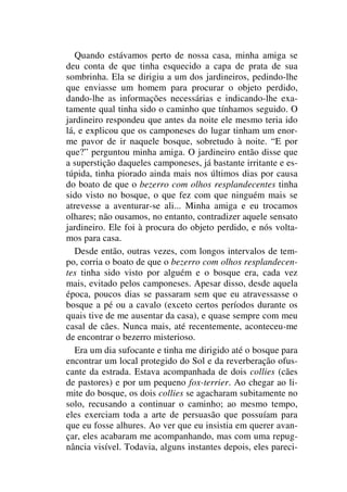 Quando estávamos perto de nossa casa, minha amiga se
deu conta de que tinha esquecido a capa de prata de sua
sombrinha. Ela se dirigiu a um dos jardineiros, pedindo-lhe
que enviasse um homem para procurar o objeto perdido,
dando-lhe as informações necessárias e indicando-lhe exa-
tamente qual tinha sido o caminho que tínhamos seguido. O
jardineiro respondeu que antes da noite ele mesmo teria ido
lá, e explicou que os camponeses do lugar tinham um enor-
me pavor de ir naquele bosque, sobretudo à noite. “E por
que?” perguntou minha amiga. O jardineiro então disse que
a superstição daqueles camponeses, já bastante irritante e es-
túpida, tinha piorado ainda mais nos últimos dias por causa
do boato de que o bezerro com olhos resplandecentes tinha
sido visto no bosque, o que fez com que ninguém mais se
atrevesse a aventurar-se ali... Minha amiga e eu trocamos
olhares; não ousamos, no entanto, contradizer aquele sensato
jardineiro. Ele foi à procura do objeto perdido, e nós volta-
mos para casa.
Desde então, outras vezes, com longos intervalos de tem-
po, corria o boato de que o bezerro com olhos resplandecen-
tes tinha sido visto por alguém e o bosque era, cada vez
mais, evitado pelos camponeses. Apesar disso, desde aquela
época, poucos dias se passaram sem que eu atravessasse o
bosque a pé ou a cavalo (exceto certos períodos durante os
quais tive de me ausentar da casa), e quase sempre com meu
casal de cães. Nunca mais, até recentemente, aconteceu-me
de encontrar o bezerro misterioso.
Era um dia sufocante e tinha me dirigido até o bosque para
encontrar um local protegido do Sol e da reverberação ofus-
cante da estrada. Estava acompanhada de dois collies (cães
de pastores) e por um pequeno fox-terrier. Ao chegar ao li-
mite do bosque, os dois collies se agacharam subitamente no
solo, recusando a continuar o caminho; ao mesmo tempo,
eles exerciam toda a arte de persuasão que possuíam para
que eu fosse alhures. Ao ver que eu insistia em querer avan-
çar, eles acabaram me acompanhando, mas com uma repug-
nância visível. Todavia, alguns instantes depois, eles pareci-
 