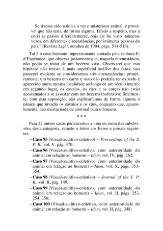 Se tivesse sido a única a ver o misterioso animal, é prová-
vel que não teria, de forma alguma, falado a respeito, mas a
coisa se passou diferentemente, pois ele foi visto inúmeras
vezes, em diferentes circunstâncias, por inúmeras pessoas do
país.” (Revista Light, outubro de 1904, págs. 511-513).
Tal é o caso bastante impressionante contado pela senhora E.
d’Espérance, que observa justamente que, naquela circunstância,
não podia se tratar de um bezerro vivo. Observarei que esta
hipótese não resiste à mais superficial análise dos fatos; isto
parecerá evidente se considerarmos três circunstâncias: primei-
ramente, um bezerro em carne e osso não poderia ter existido e
aparecido numa mesma localidade ao longo de um século inteiro;
em segundo lugar, os cavalos, os cães e as corças não estão
acostumados a se assustar com um bezerro inofensivo; finalmen-
te, com esta suposição, não explicaríamos de forma alguma o
pânico que invadia os cavalos e os cães, enquanto que, aparen-
temente, não existia nada de anormal para o homem.
* * *
Para 22 outros casos pertencentes a uma ou outra das subdivi-
sões desta categoria, remeto o leitor aos livros e jornais seguin-
tes:
• Caso 95 (Visual-auditivo-coletivo) – Proceedings of the S.
P. R., vol. V. pág. 470;
• Caso 96 (Visual-auditivo-coletivo, com anterioridade do
animal em relação ao homem) – Idem, vol. IV, pág. 262;
• Caso 97 (Visual-auditivo-coletivo, com anterioridade do
animal em relação ao homem) – Idem, vol. X, págs. 353-
354;
• Caso 98 (Visual-auditivo-coletivo) – Journal of the S. P.
R., vol. II, pág. 149;
• Caso 99 (Visual-auditivo-coletivo, com anterioridade do
animal em relação ao homem) – Idem, vol. II, págs. 253,
254, 256;
• Caso 100 (Visual-auditivo-coletivo, com anterioridade do
animal em relação ao homem) – Idem, vol. II, pág. 348;
 