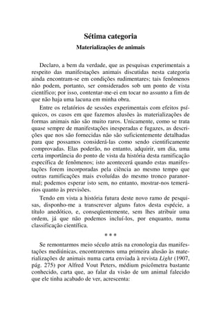 Sétima categoria
Materializações de animais
Declaro, a bem da verdade, que as pesquisas experimentais a
respeito das manifestações animais discutidas nesta categoria
ainda encontram-se em condições rudimentares; tais fenômenos
não podem, portanto, ser considerados sob um ponto de vista
científico; por isso, contentar-me-ei em tocar no assunto a fim de
que não haja uma lacuna em minha obra.
Entre os relatórios de sessões experimentais com efeitos psí-
quicos, os casos em que fazemos alusões às materializações de
formas animais não são muito raros. Unicamente, como se trata
quase sempre de manifestações inesperadas e fugazes, as descri-
ções que nos são fornecidas não são suficientemente detalhadas
para que possamos considerá-las como sendo cientificamente
comprovadas. Elas poderão, no entanto, adquirir, um dia, uma
certa importância do ponto de vista da história desta ramificação
específica de fenômenos; isto acontecerá quando estas manifes-
tações forem incorporadas pela ciência ao mesmo tempo que
outras ramificações mais evoluídas do mesmo tronco paranor-
mal; podemos esperar isto sem, no entanto, mostrar-nos temerá-
rios quanto às previsões.
Tendo em vista a história futura deste novo ramo de pesqui-
sas, disponho-me a transcrever alguns fatos desta espécie, a
título anedótico, e, conseqüentemente, sem lhes atribuir uma
ordem, já que não podemos incluí-los, por enquanto, numa
classificação científica.
* * *
Se remontarmos meio século atrás na cronologia das manifes-
tações mediúnicas, encontraremos uma primeira alusão às mate-
rializações de animais numa carta enviada à revista Light (1907,
pág. 275) por Alfred Vout Peters, médium psicômetra bastante
conhecido, carta que, ao falar da visão de um animal falecido
que ele tinha acabado de ver, acrescenta:
 