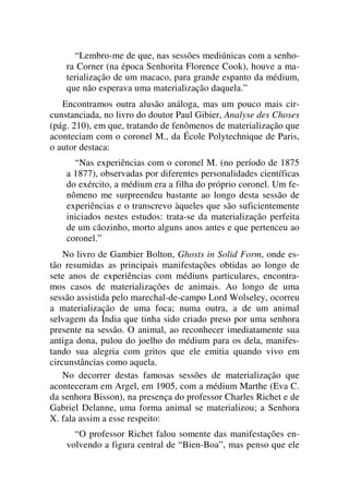 “Lembro-me de que, nas sessões mediúnicas com a senho-
ra Corner (na época Senhorita Florence Cook), houve a ma-
terialização de um macaco, para grande espanto da médium,
que não esperava uma materialização daquela.”
Encontramos outra alusão análoga, mas um pouco mais cir-
cunstanciada, no livro do doutor Paul Gibier, Analyse des Choses
(pág. 210), em que, tratando de fenômenos de materialização que
aconteciam com o coronel M., da École Polytechnique de Paris,
o autor destaca:
“Nas experiências com o coronel M. (no período de 1875
a 1877), observadas por diferentes personalidades científicas
do exército, a médium era a filha do próprio coronel. Um fe-
nômeno me surpreendeu bastante ao longo desta sessão de
experiências e o transcrevo àqueles que são suficientemente
iniciados nestes estudos: trata-se da materialização perfeita
de um cãozinho, morto alguns anos antes e que pertenceu ao
coronel.”
No livro de Gambier Bolton, Ghosts in Solid Form, onde es-
tão resumidas as principais manifestações obtidas ao longo de
sete anos de experiências com médiuns particulares, encontra-
mos casos de materializações de animais. Ao longo de uma
sessão assistida pelo marechal-de-campo Lord Wolseley, ocorreu
a materialização de uma foca; numa outra, a de um animal
selvagem da Índia que tinha sido criado preso por uma senhora
presente na sessão. O animal, ao reconhecer imediatamente sua
antiga dona, pulou do joelho do médium para os dela, manifes-
tando sua alegria com gritos que ele emitia quando vivo em
circunstâncias como aquela.
No decorrer destas famosas sessões de materialização que
aconteceram em Argel, em 1905, com a médium Marthe (Eva C.
da senhora Bisson), na presença do professor Charles Richet e de
Gabriel Delanne, uma forma animal se materializou; a Senhora
X. fala assim a esse respeito:
“O professor Richet falou somente das manifestações en-
volvendo a figura central de “Bien-Boa”, mas penso que ele
 