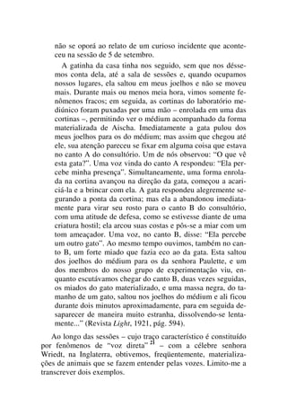 não se oporá ao relato de um curioso incidente que aconte-
ceu na sessão de 5 de setembro.
A gatinha da casa tinha nos seguido, sem que nos désse-
mos conta dela, até a sala de sessões e, quando ocupamos
nossos lugares, ela saltou em meus joelhos e não se moveu
mais. Durante mais ou menos meia hora, vimos somente fe-
nômenos fracos; em seguida, as cortinas do laboratório me-
diúnico foram puxadas por uma mão – enrolada em uma das
cortinas –, permitindo ver o médium acompanhado da forma
materializada de Aischa. Imediatamente a gata pulou dos
meus joelhos para os do médium; mas assim que chegou até
ele, sua atenção pareceu se fixar em alguma coisa que estava
no canto A do consultório. Um de nós observou: “O que vê
esta gata?”. Uma voz vinda do canto A respondeu: “Ela per-
cebe minha presença”. Simultaneamente, uma forma enrola-
da na cortina avançou na direção da gata, começou a acari-
ciá-la e a brincar com ela. A gata respondeu alegremente se-
gurando a ponta da cortina; mas ela a abandonou imediata-
mente para virar seu rosto para o canto B do consultório,
com uma atitude de defesa, como se estivesse diante de uma
criatura hostil; ela arcou suas costas e pôs-se a miar com um
tom ameaçador. Uma voz, no canto B, disse: “Ela percebe
um outro gato”. Ao mesmo tempo ouvimos, também no can-
to B, um forte miado que fazia eco ao da gata. Esta saltou
dos joelhos do médium para os da senhora Paulette, e um
dos membros do nosso grupo de experimentação viu, en-
quanto escutávamos chegar do canto B, duas vezes seguidas,
os miados do gato materializado, e uma massa negra, do ta-
manho de um gato, saltou nos joelhos do médium e ali ficou
durante dois minutos aproximadamente, para em seguida de-
saparecer de maneira muito estranha, dissolvendo-se lenta-
mente...” (Revista Light, 1921, pág. 594).
Ao longo das sessões – cujo traço característico é constituído
por fenômenos de “voz direta” 21
– com a célebre senhora
Wriedt, na Inglaterra, obtivemos, freqüentemente, materializa-
ções de animais que se fazem entender pelas vozes. Limito-me a
transcrever dois exemplos.
 