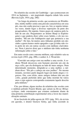No relatório das sessões de Cambridge – que aconteceram em
1914 na Inglaterra – um magistrado daquela cidade fala assim
(Revista Light, 1914, pág. 296):
“Ao longo da primeira sessão, que aconteceu em Wimble-
don, minha mulher sentiu uma pressão característica em seus
pés, mas não soube precisar o que era. Isto se repetiu inúme-
ras vezes, dando lugar a diversas suposições da parte dos
pesquisadores. De repente, fomos pegos de surpresa pelo la-
tido de um cão. Perguntamos ao doutor Sharp (o Espírito-
guia) o que poderia dizer sobre esses latidos, e ele nos res-
pondeu: “Há um cão fraldiqueiro aqui que pertencia a sua
mulher”. De fato, há muitos anos tínhamos perdido um cão-
zinho a quem éramos muito apegados e que já tinha sido vis-
to perto de nós em outras sessões com médiuns clarividen-
tes. Nem é preciso dizer que o médium não tinha nenhuma
informação sobre o fato.”
Em outra sessão com a mesma médium, cujo relatório saiu na
revista Light (1921, pág. 490), o senhor A. J. Wood diz:
“Convidei um amigo com sua mulher a uma sessão. A se-
nhora Wriedt descreveu com bastante precisão um cão da
raça collie, que ela distinguia ao lado de meus amigos. Num
determinado momento, dirigindo-se a uma mulher, a mé-
dium disse: “Ele pôs a cabeça em seus joelhos”. No mesmo
instante, ouvimos partir daquele lugar um latido alegre e vi-
goroso. Ora, com efeito, meus amigos tinham tido um cão
collie, grande preferido deles que tinha morrido há vários
anos e cujo aspecto correspondia exatamente àquele descrito
pela médium.”
Cito, por último, alguns trechos de relatórios das sessões com
o médium polonês Franck Kluski, que saíram na Revue Métap-
sychique, onde constatamos que estamos realmente diante de
uma primeira contribuição experimental séria a favor das materi-
alizações animais.
Já no fascículo de julho-agosto de 1921 (pág. 301), da revista
em questão, o doutor Gustave Geley, que tinha assistido às
 