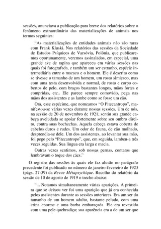 sessões, anunciava a publicação para breve dos relatórios sobre o
fenômeno extraordinário das materializações de animais nos
termos seguintes:
“As materializações de entidades animais não são raras
com Frank Kluski. Nos relatórios das sessões da Sociedade
de Estudos Psíquicos de Varsóvia, Polônia, que publicare-
mos oportunamente, veremos assinalados, em especial, uma
grande ave de rapina que apareceu em várias sessões nas
quais foi fotografada, e também um ser estranho, espécie in-
termediária entre o macaco e o homem. Ele é descrito como
se tivesse o tamanho de um homem, um rosto simiesco, mas
com uma testa desenvolvida e normal, de rosto e corpo co-
bertos de pelo, com braços bastantes longos, mãos fortes e
compridas, etc.. Ele parece sempre comovido, pega nas
mãos dos assistentes e as lambe como se fosse um cão.
Ora, esse espécime, que nomeamos “O Pitecantropo”, ma-
nifestou-se várias vezes durante nossas sessões. Um de nós,
na sessão de 20 de novembro de 1921, sentiu sua grande ca-
beça aveludada se apoiar fortemente sobre seu ombro direi-
to, contra suas bochechas. Aquela cabeça estava coberta de
cabelos duros e rudes. Um odor de fauna, de cão molhado,
desprendia-se dele. Um dos assistentes, ao levantar sua mão,
foi pego pelo “Pitecantropo”, que, em seguida, lambeu-a três
vezes seguidas. Sua língua era larga e macia.
Outras vezes sentimos, sob nossas pernas, contatos que
lembravam o toque dos cães.”
O registro das sessões às quais ele faz alusão no parágrafo
precedente foi publicado no número de janeiro-fevereiro de 1923
(págs. 27-39) da Revue Métapsychique. Recolho do relatório da
sessão de 10 de agosto de 1919 o trecho abaixo:
“... Notamos simultaneamente várias aparições. A primei-
ra que se deixou ver foi uma aparição que já era conhecida
pelos assistentes durante as sessões anteriores. Era um ser do
tamanho de um homem adulto, bastante peludo, com uma
crina enorme e uma barba embaraçada. Ele era revestido
com uma pele quebradiça; sua aparência era a de um ser que
 
