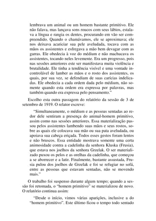 lembrava um animal ou um homem bastante primitivo. Ele
não falava, mas lançava sons roucos com seus lábios, estala-
va a língua e rangia os dentes, procurando em vão ser com-
preendido. Quando o chamávamos, ele se aproximava; ele
nos deixava acariciar sua pele aveludada, tocava com as
mãos os assistentes e esfregava a mão bem devagar com as
garras. Ele obedecia à voz do médium e não machucava os
assistentes, tocando neles levemente. Era um progresso, pois
nas sessões anteriores este ser manifestava muita violência e
brutalidade. Ele tinha a tendência visível e uma vontade in-
controlável de lamber as mãos e o rosto dos assistentes, os
quais, por sua vez, se defendiam de suas carícias indelica-
das. Ele obedecia a cada ordem dada pelo médium, não so-
mente quando esta ordem era expressa por palavras, mas
também quando era expressa pelo pensamento.”
Escolho esta outra passagem do relatório da sessão de 3 de
setembro de 1919. O relator escreve:
“Simultaneamente, o médium e as pessoas sentadas ao re-
dor dele sentiram a presença do animal-homem primitivo,
assim como nas sessões anteriores. Essa materialização pas-
sou pelos assistentes lambendo suas mãos e seus rostos, so-
bre as quais ele colocava sua mão ou sua pata aveludada, ou
apoiava sua cabeça eriçada. Todos esses gestos foram lentos
e não bruscos. Essa entidade mostrava somente uma certa
animosidade contra a cadelinha da senhora Kluska (Frusia),
que estava nos joelhos da senhora Grzelak. O ser materiali-
zado puxou os pelos e as orelhas da cadelinha, que começou
a se aborrecer e a latir. Finalmente, bastante assustada, Fru-
sia pulou dos joelhos de Grzelak e foi se refugiar no sofá,
entre as pessoas que estavam sentadas, não se movendo
mais.”
O trabalho foi suspenso durante algum tempo; quando a ses-
são foi retomada, o “homem primitivo” se materializou de novo.
O relatório continua assim:
“Desde o início, vimos várias aparições, inclusive a do
“homem primitivo”. Este último ficou o tempo todo sentado
 