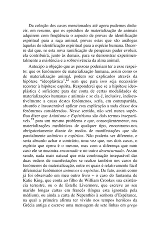Da coleção dos casos mencionados até agora pudemos dedu-
zir, em resumo, que os episódios de materialização de animais
adquirem com freqüência o aspecto de provas de identificação
espiritual para a raça animal, provas estas que são análogas
àquelas de identificação espiritual para a espécie humana. Decor-
re daí que, se esta nova ramificação de pesquisas puder evoluir,
ela contribuirá, junto às demais, para se demonstrar experimen-
talmente a existência e a sobrevivência da alma animal.
Antecipo a objeção que as pessoas poderiam ter a esse respei-
to: que os fenômenos de materialização humana, assim como os
de materialização animal, podem ser explicados através da
hipótese “ideoplástica”,22
sem que para isso seja necessário
recorrer à hipótese espírita. Responderei que se a hipótese ideo-
plástica é suficiente para dar conta de certas modalidades de
materializações humanas e animais e se ela é, inclusive, indiscu-
tivelmente a causa destes fenômenos, seria, em contrapartida,
absurdo e insustentável aplicar esta explicação a toda classe dos
fenômenos considerados. Nesse sentido, não será nunca supér-
fluo dizer que Animismo e Espiritismo são dois termos insepará-
veis 23
para um mesmo problema e que, conseqüentemente, nas
materializações mediúnicas de qualquer tipo, encontramo-nos
obrigatoriamente diante de modos de manifestações que são
parcialmente anímicos e espíritas. Não poderia ser diferente, e
seria absurdo achar o contrário, uma vez que, nos dois casos, o
espírito que opera é o mesmo, mas com a diferença que num
caso ele se encontra encarnado e no outro desencarnado. Assim
sendo, nada mais natural que esta combinação inseparável das
duas ordens de manifestações se realize também nos casos de
fenômenos de materialização, entre os quais é relativamente fácil
diferenciar fenômenos anímicos e espíritas. De fato, assim como
já foi observado em meu outro livro – o caso do fantasma de
Katie King, que conta ao filho de William Crookes sua existên-
cia terrestre, ou o de Estelle Livermore, que escreve ao seu
marido longas cartas em francês (língua esta ignorada pela
médium), ou ainda a carta de Nepenthès à senhora d’Espérance,
na qual a primeira afirma ter vivido nos tempos heróicos da
Grécia antiga e escreve uma mensagem de sete linhas em grego
 