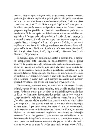 arcaico, língua ignorada por todos os presentes – estes caos não
poderão jamais ser explicados pela hipótese ideoplástica e deve-
rão ser considerados incontestavelmente espíritas. Podemos dizer
o mesmo do caso “Sven Stromberg-d’Espérance”, em que um
humilde camponês sueco, emigrado e morto no Canadá, numa
pequena região perdida no interior, manifesta-se pela escrita
mediúnica 60 horas após seu falecimento; ele se materializa em
seguida e é fotografado pelo professor Boutlerof, na presença de
Alexandre Aksakof e de outros experimentadores respeitáveis;
depois disso, a fotografia é enviada para a Suécia, na pequena
região natal de Sven Stromberg, conforme o endereço dado pelo
próprio Espírito, e lá é identificada por inúmeros compatriotas do
falecido (Revista Light, 1905, págs. 43-45, e Shadow Land, pela
Madame d’Espérance).
É evidente que, nos casos semelhantes a este último, a hipóte-
se ideoplástica está excluída se considerarmos que o poder
criativo do pensamento do médium não podia certamente materi-
alizar os traços do defunto que nem ele nem seus assistentes
sequer conheciam. Assim sendo, a conclusão inevitável é a de
que um defunto desconhecido por todos os assistentes conseguiu
se materializar porque ele existe e age; esta conclusão não pode
ser discutida, e como não há hipóteses racionais que possam
contradizer o fato, ela possui um valor de prova decisivo.
Unicamente, como se trata, no nosso caso, de materialização
animal, vemos surgir, a este respeito, uma dúvida teórica impor-
tante. Podemos notar que, de fato, as materializações autênticas
de Espíritos humanos desencarnados podem ser, até certo ponto,
compreensíveis pelo fato de que podemos controlar as afirma-
ções das personalidades mediúnicas para as quais as materializa-
ções se produziriam graças a um ato de vontade da entidade que
se manifesta. E podemos controlar estas afirmações comparando
os fenômenos de materialização com certas manifestações terato-
lógicas do desenvolvimento orgânico, tais como os “desejos
maternos” e os “estigmatas”, que podem ser assimilados a um
fenômeno de ideoplastia subconsciente e, conseqüentemente, a
uma tentativa rudimentar terrestre do poder criador da idéia.
Assim sendo, estas manifestações anormais tornam verossímil o
 