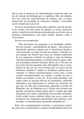 fato de que os processos de materialização acontecem após um
ato de vontade da Entidade que se manifesta. Mas não podería-
mos dar conta das materializações de animais, para os quais,
desprovidos da faculdade de raciocínio evoluída, o necessário
ato de vontade não é possível.
O tema é teoricamente interessante; também, antes de discuti-
lo de acordo com meu modo de abordar as coisas, transcrevo
abaixo a opinião de um homem profundamente envolvido com as
pesquisas metapsíquicas, com quem troquei algumas cartas a
esse respeito.
Escreve esse pesquisador:
“Não deveríamos nos perguntar se as faculdades sublimi-
nais dos animais – principalmente de alguns – não seriam in-
finitamente superiores àquelas que se manifestam durante a
vida encarnada, ao longo da qual um animal é colocado nu-
ma situação tão inferior (por causa da estrutura rudimentar
de seu organismo cerebral) em relação à alma do homem,
reduzida momentaneamente ou definitivamente numa condi-
ção psicológica anormal (alienada, idiota, etc.)? Por que um
cão morto deveria encontrar mais dificuldades para se mate-
rializar do que um cão vivo encontra para ser agente de um
fenômeno telepático? Ambos os fenômenos podem prova-
velmente se realizar automaticamente, assim como a ostra
constrói automaticamente sua concha, a aranha sua teia, a
abelha sua colméia e o mel, etc.. E isto, bem entendido, sem
sequer entrar na questão obscura da inteligência, sobretudo
matemática, que demonstram os animais no momento em
que eles nos dão uma comunicação automática (cavalos de
Elberfeld, cães de Manheim, etc.). Prefiro não levantar esta
questão, justamente porque ignoro qual é o papel que pode
interpretar nisso tudo a colaboração inconsciente do homem.
Assim sendo, nossos médiuns sabem, por acaso, como eles
produzem seus fenômenos paranormais não-espíritas e, por
exemplo, as materializações puramente ideoplásticas?...”
Estas são as argumentações racionais e convincentes sugeri-
das pelo meu correspondente a respeito da dificuldade teórica em
 