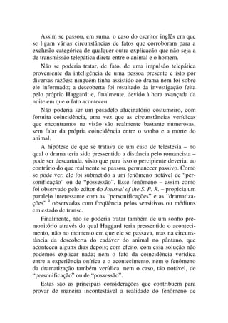Assim se passou, em suma, o caso do escritor inglês em que
se ligam várias circunstâncias de fatos que corroboram para a
exclusão categórica de qualquer outra explicação que não seja a
de transmissão telepática direta entre o animal e o homem.
Não se poderia tratar, de fato, de uma impulsão telepática
proveniente da inteligência de uma pessoa presente e isto por
diversas razões: ninguém tinha assistido ao drama nem foi sobre
ele informado; a descoberta foi resultado da investigação feita
pelo próprio Haggard; e, finalmente, devido à hora avançada da
noite em que o fato aconteceu.
Não poderia ser um pesadelo alucinatório costumeiro, com
fortuita coincidência, uma vez que as circunstâncias verídicas
que encontramos na visão são realmente bastante numerosas,
sem falar da própria coincidência entre o sonho e a morte do
animal.
A hipótese de que se tratava de um caso de telestesia – no
qual o drama teria sido pressentido a distância pelo romancista –
pode ser descartada, visto que para isso o percipiente deveria, ao
contrário do que realmente se passou, permanecer passivo. Como
se pode ver, ele foi submetido a um fenômeno notável de “per-
sonificação” ou de “possessão”. Esse fenômeno – assim como
foi observado pelo editor do Journal of the S. P. R. – propicia um
paralelo interessante com as “personificações” e as “dramatiza-
ções” 2
observadas com freqüência pelos sensitivos ou médiuns
em estado de transe.
Finalmente, não se poderia tratar também de um sonho pre-
monitório através do qual Haggard teria pressentido o aconteci-
mento, não no momento em que ele se passava, mas na circuns-
tância da descoberta do cadáver do animal no pântano, que
aconteceu alguns dias depois; com efeito, com essa solução não
podemos explicar nada; nem o fato da coincidência verídica
entre a experiência onírica e o acontecimento, nem o fenômeno
da dramatização também verídica, nem o caso, tão notável, de
“personificação” ou de “possessão”.
Estas são as principais considerações que contribuem para
provar de maneira incontestável a realidade do fenômeno de
 