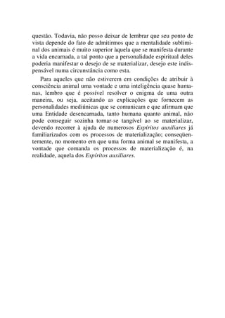 questão. Todavia, não posso deixar de lembrar que seu ponto de
vista depende do fato de admitirmos que a mentalidade sublimi-
nal dos animais é muito superior àquela que se manifesta durante
a vida encarnada, a tal ponto que a personalidade espiritual deles
poderia manifestar o desejo de se materializar, desejo este indis-
pensável numa circunstância como esta.
Para aqueles que não estiverem em condições de atribuir à
consciência animal uma vontade e uma inteligência quase huma-
nas, lembro que é possível resolver o enigma de uma outra
maneira, ou seja, aceitando as explicações que fornecem as
personalidades mediúnicas que se comunicam e que afirmam que
uma Entidade desencarnada, tanto humana quanto animal, não
pode conseguir sozinha tornar-se tangível ao se materializar,
devendo recorrer à ajuda de numerosos Espíritos auxiliares já
familiarizados com os processos de materialização; conseqüen-
temente, no momento em que uma forma animal se manifesta, a
vontade que comanda os processos de materialização é, na
realidade, aquela dos Espíritos auxiliares.
 