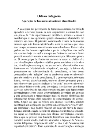 Oitava categoria
Aparições de fantasmas de animais identificados
A categoria das percepções de fantasmas animais é repleta de
episódios diversos; porém, se nos dispusermos a encará-los sob
um ponto de vista rigorosamente científico, seremos levados a
concluir que os dois primeiros grupos são os mais abundantes em
números de casos. O primeiro compreende visões de fantasmas
animais que não foram identificados com os animais que vive-
ram ou que morreram recentemente nas redondezas. Estas visões
podem ser facilmente explicadas a partir da hipótese alucinató-
ria, embora haja exemplos em que os fantasmas animais foram
percebidos coletivamente e sucessivamente por diferentes pesso-
as. O outro grupo de fantasmas animais a serem excluídos é o
das visualizações subjetivas obtidas pelos sensitivos clarividen-
tes, visualizações estas que, em sua maioria, são atribuídas a um
fenômeno de “clarividência telepática”, ou seja, à leitura do
pensamento na subconsciência do consultante, e isto como
conseqüência da “relação” que se estabelece entre o subconsci-
ente do sensitivo e o do consultante. É o que se produz, sob outra
forma, no caso da psicometria, onde os objetos presentes para o
sensitivo servem para estabelecer a “relação” entre o subconsci-
ente deste último e o do dono do objeto; isto faz com que diante
da visão subjetiva do sensitivo surjam imagens que representem
acontecimentos com traços do proprietário do objeto em questão
e que constituam a representação mais ou menos simbólica das
informações tiradas pelo sensitivo do subconsciente do consul-
tante. Segue daí que as visões dos animais falecidos, quando
acontecem em condições que permitam considerar a “clarividên-
cia telepática”, não podem revestir um valor de prova de identi-
ficação animal, exceto se houver alguma circunstância secundá-
ria capaz de corroborar para esta última interpretação, circuns-
tância que se produz com bastante freqüência nas consultas em
questão; assim sendo, podemos descartar a hipótese de “clarivi-
dência telepática propriamente dita” e não a de “clarividência
espiritual-telepática”. Esse aumento de manifestações análogas
 