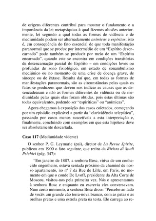 de origens diferentes contribui para mostrar o fundamento e a
importância da lei metapsíquica à qual fizemos alusões anterior-
mente, lei segundo a qual todas as formas de vidência e de
mediunidade podem ser alternadamente anímicas e espíritas, isto
é, em conseqüência do fato essencial de que toda manifestação
paranormal que se produz por intermédio de um “Espírito desen-
carnado” pode também se produzir por meio de um “Espírito
encarnado”, quando este se encontra em condições transitórias
de desencarnação parcial do Espírito – em condições leves ou
profundas de sono fisiológico, em estado de sonambulismo
mediúnico ou no momento de uma crise de doença grave, de
síncope ou de êxtase. Resulta daí que, em todas as formas de
manifestações paranormais, são as circunstâncias pelas quais os
fatos se produzem que devem nos indicar as causas que as de-
sencadearam e não as formas diferentes de vidência ou de me-
diunidade pelas quais elas foram obtidas, pois estas últimas são
todas equivalentes, podendo ser “espiríticas” ou “anímicas”.
Agora chegamos à exposição dos casos coletados, começando
por um episódio explicável a partir da “clarividência telepática”,
passando por casos menos suscetíveis a esta interpretação e,
finalmente, concluindo com exemplos em que esta hipótese deve
ser absolutamente descartada.
Caso 117 (Mediunidade vidente)
O senhor P. G. Leymarie (pai), diretor de La Revue Spirite,
publicou em 1900 o fato seguinte, que retiro da Rivista di Studi
Psichici (pág. 347):
“Em janeiro de 1887, a senhora Bosc, viúva de um conhe-
cido engenheiro, estava sentada próximo da chaminé de nos-
so apartamento, no nº 7 da Rue de Lille, em Paris, no mo-
mento em que o conde De Lvoff, presidente da Alta Corte de
Moscou, visitou-nos pela primeira vez. Nós o apresentamos
à senhora Bosc e enquanto eu escrevia eles conversavam.
Num certo momento, a senhora Bosc disse: “Percebo ao lado
de vocês um grande cão terra-nova branco, com as patas e as
orelhas pretas e uma estrela preta na testa. Ele carrega ao re-
 