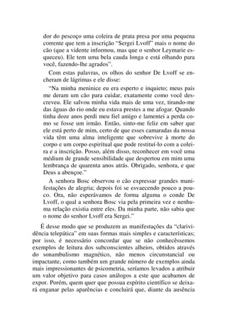 dor do pescoço uma coleira de prata presa por uma pequena
corrente que tem a inscrição “Sergei Lvoff” mais o nome do
cão (que a vidente informou, mas que o senhor Leymarie es-
queceu). Ele tem uma bela cauda longa e está olhando para
você, fazendo-lhe agrados”.
Com estas palavras, os olhos do senhor De Lvoff se en-
cheram de lágrimas e ele disse:
“Na minha meninice eu era esperto e inquieto; meus pais
me deram um cão para cuidar, exatamente como você des-
creveu. Ele salvou minha vida mais de uma vez, tirando-me
das águas do rio onde eu estava prestes a me afogar. Quando
tinha doze anos perdi meu fiel amigo e lamentei a perda co-
mo se fosse um irmão. Então, sinto-me feliz em saber que
ele está perto de mim, certo de que esses camaradas da nossa
vida têm uma alma inteligente que sobrevive à morte do
corpo e um corpo espiritual que pode restituí-lo com a colei-
ra e a inscrição. Posso, além disso, reconhecer em você uma
médium de grande sensibilidade que despertou em mim uma
lembrança de quarenta anos atrás. Obrigado, senhora, e que
Deus a abençoe.”
A senhora Bosc observou o cão expressar grandes mani-
festações de alegria; depois foi se esvaecendo pouco a pou-
co. Ora, não esperávamos de forma alguma o conde De
Lvoff, o qual a senhora Bosc via pela primeira vez e nenhu-
ma relação existia entre eles. Da minha parte, não sabia que
o nome do senhor Lvoff era Sergei.”
É desse modo que se produzem as manifestações da “clarivi-
dência telepática” em suas formas mais simples e características;
por isso, é necessário concordar que se não conhecêssemos
exemplos de leitura dos subconscientes alheios, obtidos através
do sonambulismo magnético, não menos circunstancial ou
impactante, como também um grande número de exemplos ainda
mais impressionantes de psicometria, seríamos levados a atribuir
um valor objetivo para casos análogos a este que acabamos de
expor. Porém, quem quer que possua espírito científico se deixa-
rá enganar pelas aparências e concluirá que, diante da ausência
 
