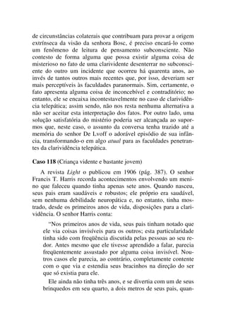 de circunstâncias colaterais que contribuam para provar a origem
extrínseca da visão da senhora Bosc, é preciso encará-lo como
um fenômeno de leitura de pensamento subconsciente. Não
contesto de forma alguma que possa existir alguma coisa de
misterioso no fato de uma clarividente desenterrar no subconsci-
ente do outro um incidente que ocorreu há quarenta anos, ao
invés de tantos outros mais recentes que, por isso, deveriam ser
mais perceptíveis às faculdades paranormais. Sim, certamente, o
fato apresenta alguma coisa de inconcebível e contraditório; no
entanto, ele se encaixa incontestavelmente no caso de clarividên-
cia telepática; assim sendo, não nos resta nenhuma alternativa a
não ser aceitar esta interpretação dos fatos. Por outro lado, uma
solução satisfatória do mistério poderia ser alcançada ao supor-
mos que, neste caso, o assunto da conversa tenha trazido até a
memória do senhor De Lvoff o adorável episódio de sua infân-
cia, transformando-o em algo atual para as faculdades penetran-
tes da clarividência telepática.
Caso 118 (Criança vidente e bastante jovem)
A revista Light o publicou em 1906 (pág. 387). O senhor
Francis T. Harris recorda acontecimentos envolvendo um meni-
no que faleceu quando tinha apenas sete anos. Quando nasceu,
seus pais eram saudáveis e robustos; ele próprio era saudável,
sem nenhuma debilidade neuropática e, no entanto, tinha mos-
trado, desde os primeiros anos de vida, disposições para a clari-
vidência. O senhor Harris conta:
“Nos primeiros anos de vida, seus pais tinham notado que
ele via coisas invisíveis para os outros; esta particularidade
tinha sido com freqüência discutida pelas pessoas ao seu re-
dor. Antes mesmo que ele tivesse aprendido a falar, parecia
freqüentemente assustado por alguma coisa invisível. Nou-
tros casos ele parecia, ao contrário, completamente contente
com o que via e estendia seus bracinhos na direção do ser
que só existia para ele.
Ele ainda não tinha três anos, e se divertia com um de seus
brinquedos em seu quarto, a dois metros de seus pais, quan-
 