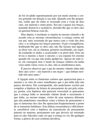 do foi invadido repentinamente por um medo enorme e cor-
reu gritando em direção à sua mãe. Quando esta lhe pergun-
tou, soube que ele tinha se assustado com a visão de dois
cães, um marrom e outro preto. Seu pai o pegou nos braços,
tentando distraí-lo e acalmá-lo, dizendo-lhe que os dois cães
só queriam brincar com ele.
Dias depois, o incidente se repetiu no mesmo cômodo e de
acordo com as mesmas circunstâncias; a criança correu até
seu pai, mais assustada do que nunca com a visão dos dois
cães, e se refugiou nos braços paternos. O pai o tranqüilizou,
lembrando-lhe que os dois cães não lhe faziam mal algum;
ao dizer isto, ele os chamou, primeiro assobiando, em segui-
da estalando os dedos e acariciando o ar perto dele. Este ato
levou o menino a fazer o mesmo; e seu espanto foi enorme
quando ele viu que não podia apalpá-los. Apesar de tudo is-
to, ele conseguiu tirar o medo da criança; embora ela tenha
visto ainda várias vezes os cães, não se amedrontava mais.
É preciso observar que o pai do menino vidente tinha tido
dois cães setter - um marrom e um negro – que tinham mor-
rido três anos antes.”
A ligação entre os fantasmas caninos que apareceram para o
menino e os cães de cores semelhantes que o pai tinha tido não
parece duvidosa. Em contrapartida, não poderíamos excluir por
completo a hipótese da leitura do pensamento do pai pela crian-
ça; porém, esta hipótese não parecerá verossímil se pensarmos
que a criança tinha se mostrado vidente desde o nascimento e
que tinha, ao mesmo tempo, visões de uma natureza diferente
que não poderíamos considerar como a leitura do pensamento e
que os fantasmas dos cães lhe apareciam freqüentemente a ponto
de se tornarem familiares. Esta última circunstância é dificilmen-
te conciliável com a hipótese da transmissão do pensamento
paterno ou materno, pensamento este que deveria ser orientado
para os cães falecidos cada vez que a criança os via. De qualquer
forma, a gênese do caso continua duvidosa.
 