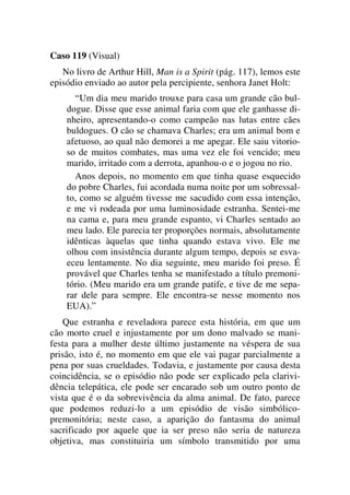 Caso 119 (Visual)
No livro de Arthur Hill, Man is a Spirit (pág. 117), lemos este
episódio enviado ao autor pela percipiente, senhora Janet Holt:
“Um dia meu marido trouxe para casa um grande cão bul-
dogue. Disse que esse animal faria com que ele ganhasse di-
nheiro, apresentando-o como campeão nas lutas entre cães
buldogues. O cão se chamava Charles; era um animal bom e
afetuoso, ao qual não demorei a me apegar. Ele saiu vitorio-
so de muitos combates, mas uma vez ele foi vencido; meu
marido, irritado com a derrota, apanhou-o e o jogou no rio.
Anos depois, no momento em que tinha quase esquecido
do pobre Charles, fui acordada numa noite por um sobressal-
to, como se alguém tivesse me sacudido com essa intenção,
e me vi rodeada por uma luminosidade estranha. Sentei-me
na cama e, para meu grande espanto, vi Charles sentado ao
meu lado. Ele parecia ter proporções normais, absolutamente
idênticas àquelas que tinha quando estava vivo. Ele me
olhou com insistência durante algum tempo, depois se esva-
eceu lentamente. No dia seguinte, meu marido foi preso. É
provável que Charles tenha se manifestado a título premoni-
tório. (Meu marido era um grande patife, e tive de me sepa-
rar dele para sempre. Ele encontra-se nesse momento nos
EUA).”
Que estranha e reveladora parece esta história, em que um
cão morto cruel e injustamente por um dono malvado se mani-
festa para a mulher deste último justamente na véspera de sua
prisão, isto é, no momento em que ele vai pagar parcialmente a
pena por suas crueldades. Todavia, e justamente por causa desta
coincidência, se o episódio não pode ser explicado pela clarivi-
dência telepática, ele pode ser encarado sob um outro ponto de
vista que é o da sobrevivência da alma animal. De fato, parece
que podemos reduzi-lo a um episódio de visão simbólico-
premonitória; neste caso, a aparição do fantasma do animal
sacrificado por aquele que ia ser preso não seria de natureza
objetiva, mas constituiria um símbolo transmitido por uma
 