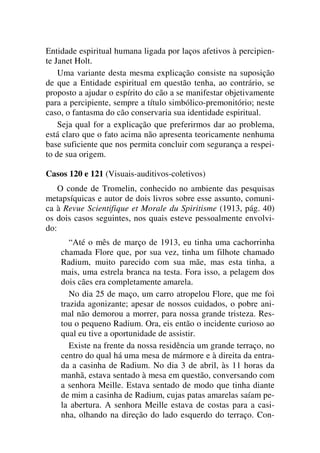 Entidade espiritual humana ligada por laços afetivos à percipien-
te Janet Holt.
Uma variante desta mesma explicação consiste na suposição
de que a Entidade espiritual em questão tenha, ao contrário, se
proposto a ajudar o espírito do cão a se manifestar objetivamente
para a percipiente, sempre a título simbólico-premonitório; neste
caso, o fantasma do cão conservaria sua identidade espiritual.
Seja qual for a explicação que preferirmos dar ao problema,
está claro que o fato acima não apresenta teoricamente nenhuma
base suficiente que nos permita concluir com segurança a respei-
to de sua origem.
Casos 120 e 121 (Visuais-auditivos-coletivos)
O conde de Tromelin, conhecido no ambiente das pesquisas
metapsíquicas e autor de dois livros sobre esse assunto, comuni-
ca à Revue Scientifique et Morale du Spiritisme (1913, pág. 40)
os dois casos seguintes, nos quais esteve pessoalmente envolvi-
do:
“Até o mês de março de 1913, eu tinha uma cachorrinha
chamada Flore que, por sua vez, tinha um filhote chamado
Radium, muito parecido com sua mãe, mas esta tinha, a
mais, uma estrela branca na testa. Fora isso, a pelagem dos
dois cães era completamente amarela.
No dia 25 de maço, um carro atropelou Flore, que me foi
trazida agonizante; apesar de nossos cuidados, o pobre ani-
mal não demorou a morrer, para nossa grande tristeza. Res-
tou o pequeno Radium. Ora, eis então o incidente curioso ao
qual eu tive a oportunidade de assistir.
Existe na frente da nossa residência um grande terraço, no
centro do qual há uma mesa de mármore e à direita da entra-
da a casinha de Radium. No dia 3 de abril, às 11 horas da
manhã, estava sentado à mesa em questão, conversando com
a senhora Meille. Estava sentado de modo que tinha diante
de mim a casinha de Radium, cujas patas amarelas saíam pe-
la abertura. A senhora Meille estava de costas para a casi-
nha, olhando na direção do lado esquerdo do terraço. Con-
 